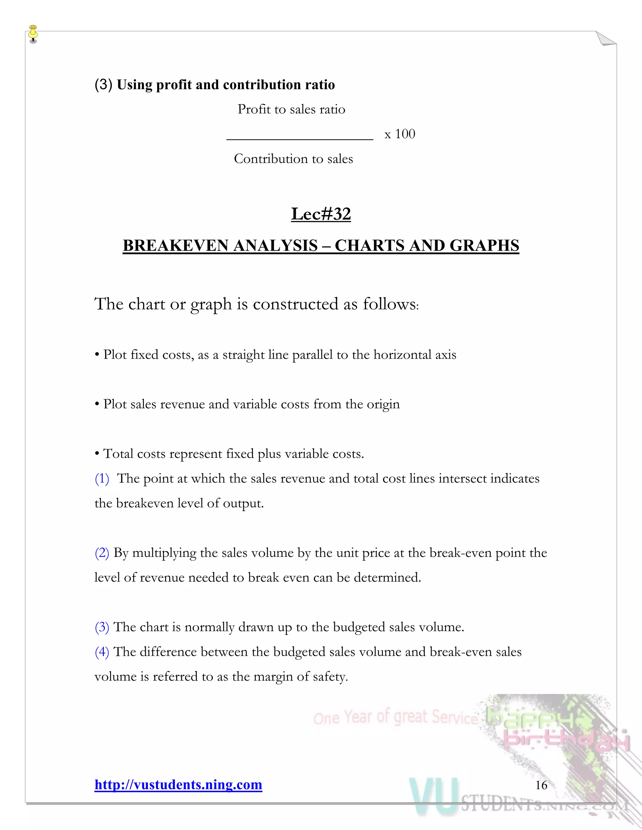 http://vustudents.ning.com 16
(3) Using profit and contribution ratio
Profit to sales ratio
____________________ x 100
Contribution to sales
Lec#32
BREAKEVEN ANALYSIS – CHARTS AND GRAPHS
The chart or graph is constructed as follows:
• Plot fixed costs, as a straight line parallel to the horizontal axis
• Plot sales revenue and variable costs from the origin
• Total costs represent fixed plus variable costs.
(1) The point at which the sales revenue and total cost lines intersect indicates
the breakeven level of output.
(2) By multiplying the sales volume by the unit price at the break-even point the
level of revenue needed to break even can be determined.
(3) The chart is normally drawn up to the budgeted sales volume.
(4) The difference between the budgeted sales volume and break-even sales
volume is referred to as the margin of safety.
 