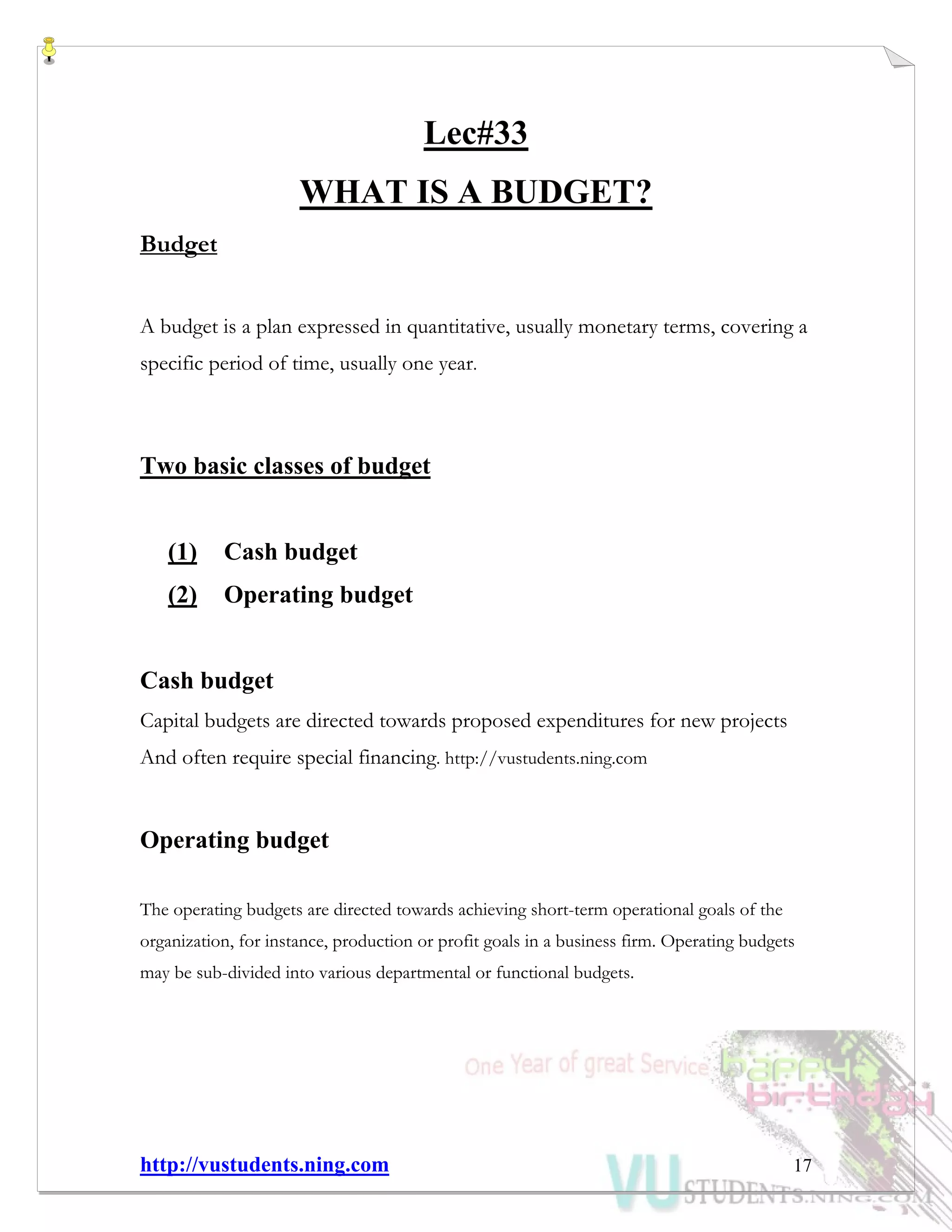 http://vustudents.ning.com 17
Lec#33
WHAT IS A BUDGET?
Budget
A budget is a plan expressed in quantitative, usually monetary terms, covering a
specific period of time, usually one year.
Two basic classes of budget
(1) Cash budget
(2) Operating budget
Cash budget
Capital budgets are directed towards proposed expenditures for new projects
And often require special financing. http://vustudents.ning.com
Operating budget
The operating budgets are directed towards achieving short-term operational goals of the
organization, for instance, production or profit goals in a business firm. Operating budgets
may be sub-divided into various departmental or functional budgets.
 