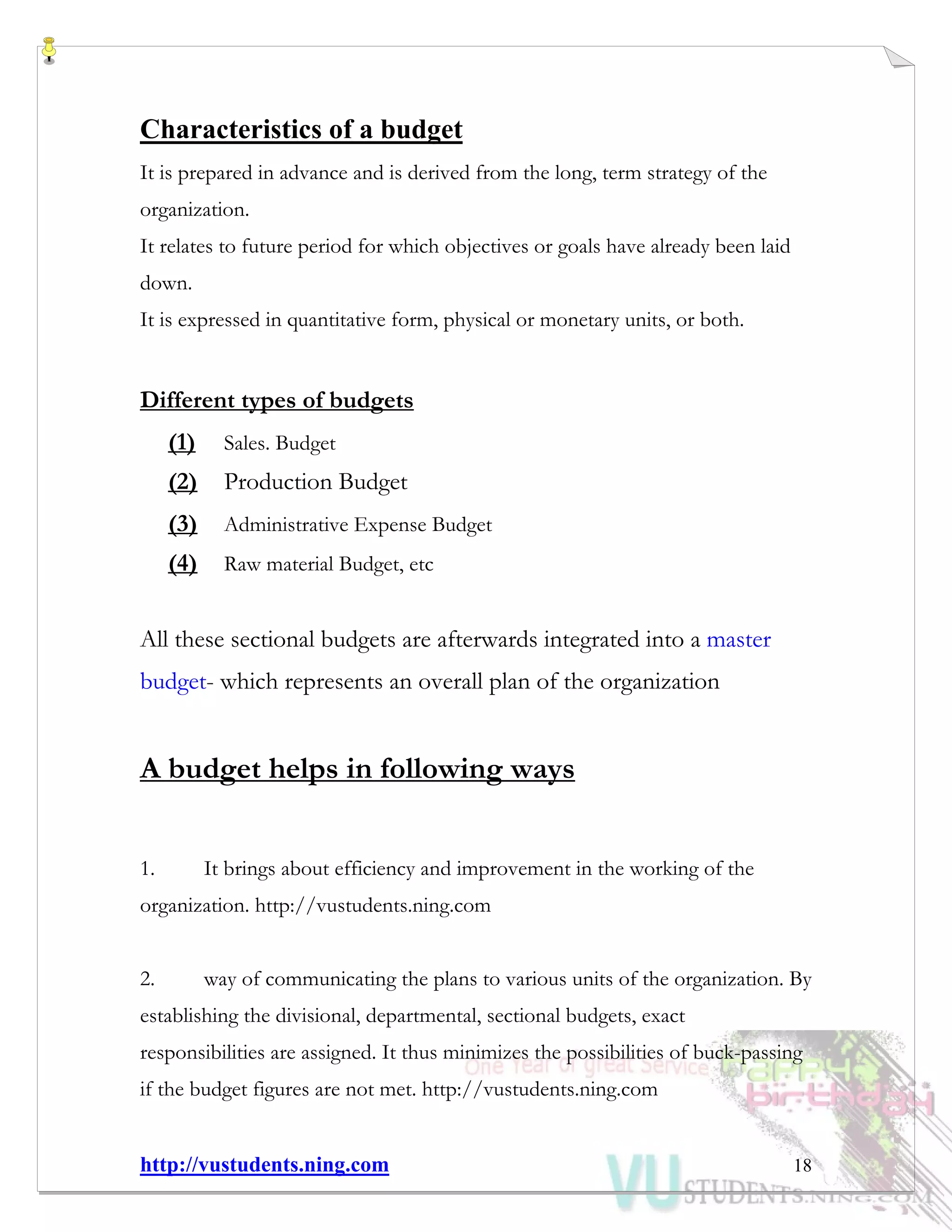 http://vustudents.ning.com 18
Characteristics of a budget
It is prepared in advance and is derived from the long, term strategy of the
organization.
It relates to future period for which objectives or goals have already been laid
down.
It is expressed in quantitative form, physical or monetary units, or both.
Different types of budgets
(1) Sales. Budget
(2) Production Budget
(3) Administrative Expense Budget
(4) Raw material Budget, etc
All these sectional budgets are afterwards integrated into a master
budget- which represents an overall plan of the organization
A budget helps in following ways
1. It brings about efficiency and improvement in the working of the
organization. http://vustudents.ning.com
2. way of communicating the plans to various units of the organization. By
establishing the divisional, departmental, sectional budgets, exact
responsibilities are assigned. It thus minimizes the possibilities of buck-passing
if the budget figures are not met. http://vustudents.ning.com
 