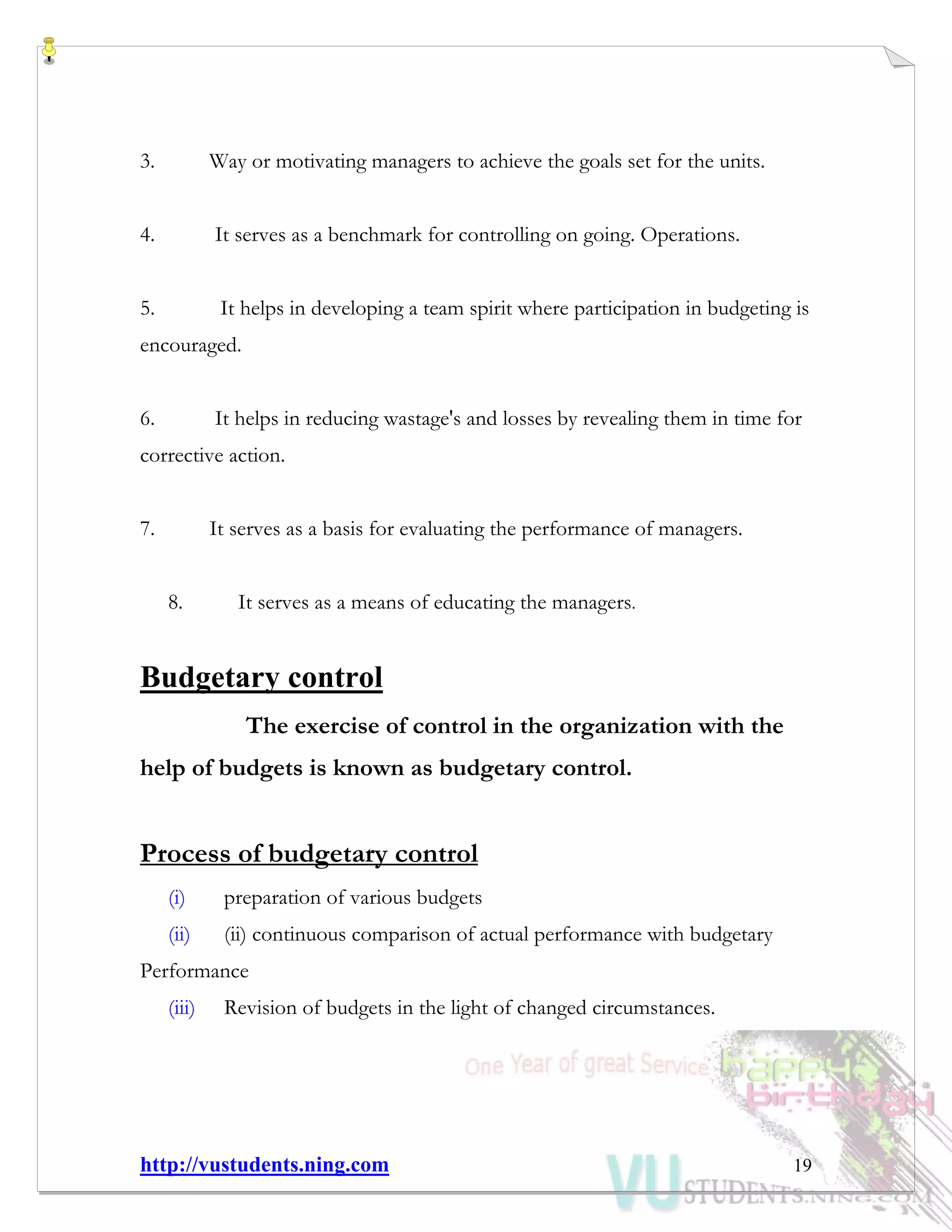 http://vustudents.ning.com 19
3. Way or motivating managers to achieve the goals set for the units.
4. It serves as a benchmark for controlling on going. Operations.
5. It helps in developing a team spirit where participation in budgeting is
encouraged.
6. It helps in reducing wastage's and losses by revealing them in time for
corrective action.
7. It serves as a basis for evaluating the performance of managers.
8. It serves as a means of educating the managers.
Budgetary control
The exercise of control in the organization with the
help of budgets is known as budgetary control.
Process of budgetary control
(i) preparation of various budgets
(ii) (ii) continuous comparison of actual performance with budgetary
Performance
(iii) Revision of budgets in the light of changed circumstances.
 