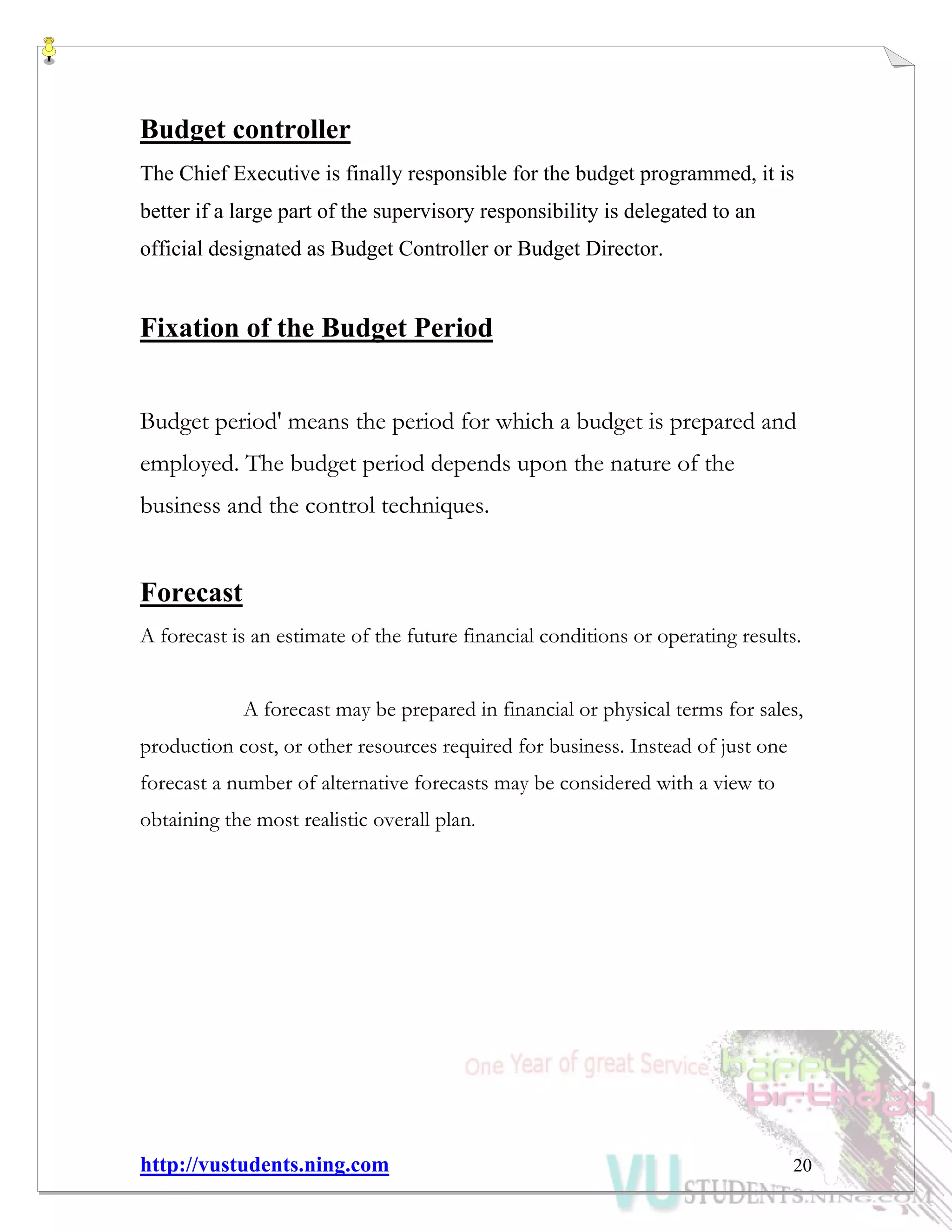 http://vustudents.ning.com 20
Budget controller
The Chief Executive is finally responsible for the budget programmed, it is
better if a large part of the supervisory responsibility is delegated to an
official designated as Budget Controller or Budget Director.
Fixation of the Budget Period
Budget period' means the period for which a budget is prepared and
employed. The budget period depends upon the nature of the
business and the control techniques.
Forecast
A forecast is an estimate of the future financial conditions or operating results.
A forecast may be prepared in financial or physical terms for sales,
production cost, or other resources required for business. Instead of just one
forecast a number of alternative forecasts may be considered with a view to
obtaining the most realistic overall plan.
 