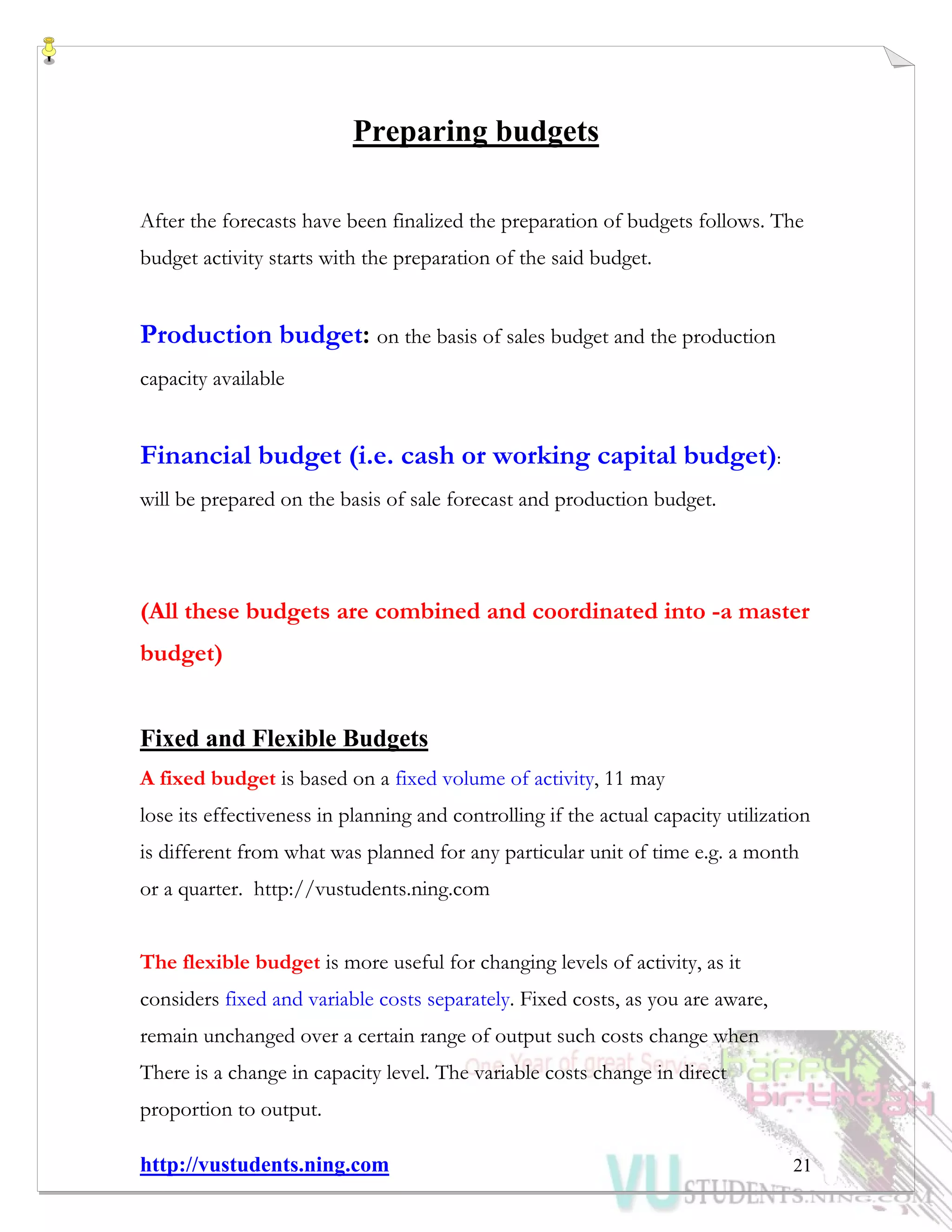 http://vustudents.ning.com 21
Preparing budgets
After the forecasts have been finalized the preparation of budgets follows. The
budget activity starts with the preparation of the said budget.
Production budget: on the basis of sales budget and the production
capacity available
Financial budget (i.e. cash or working capital budget):
will be prepared on the basis of sale forecast and production budget.
(All these budgets are combined and coordinated into -a master
budget)
Fixed and Flexible Budgets
A fixed budget is based on a fixed volume of activity, 11 may
lose its effectiveness in planning and controlling if the actual capacity utilization
is different from what was planned for any particular unit of time e.g. a month
or a quarter. http://vustudents.ning.com
The flexible budget is more useful for changing levels of activity, as it
considers fixed and variable costs separately. Fixed costs, as you are aware,
remain unchanged over a certain range of output such costs change when
There is a change in capacity level. The variable costs change in direct
proportion to output.
 