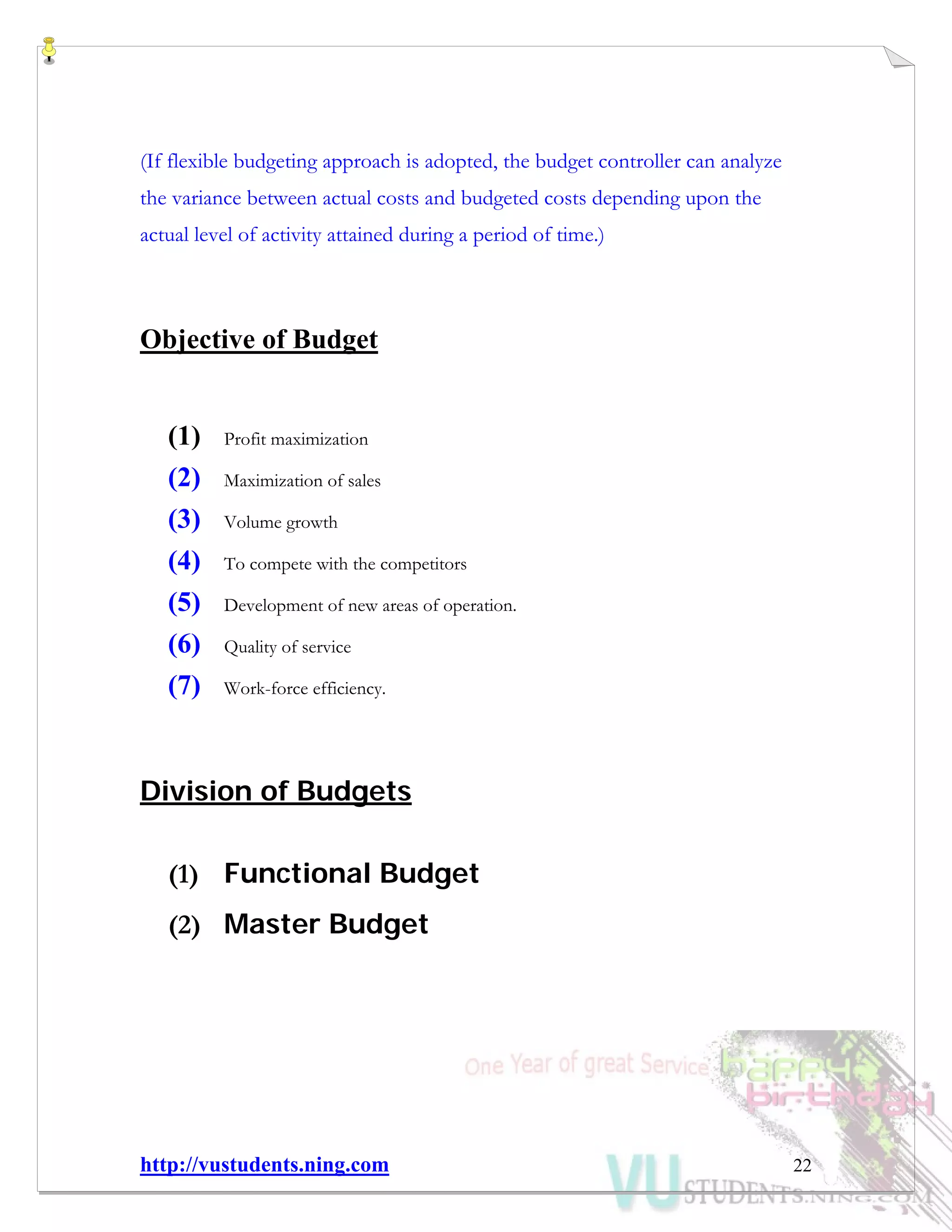 http://vustudents.ning.com 22
(If flexible budgeting approach is adopted, the budget controller can analyze
the variance between actual costs and budgeted costs depending upon the
actual level of activity attained during a period of time.)
Objective of Budget
(1) Profit maximization
(2) Maximization of sales
(3) Volume growth
(4) To compete with the competitors
(5) Development of new areas of operation.
(6) Quality of service
(7) Work-force efficiency.
Division of Budgets
(1) Functional Budget
(2) Master Budget
 