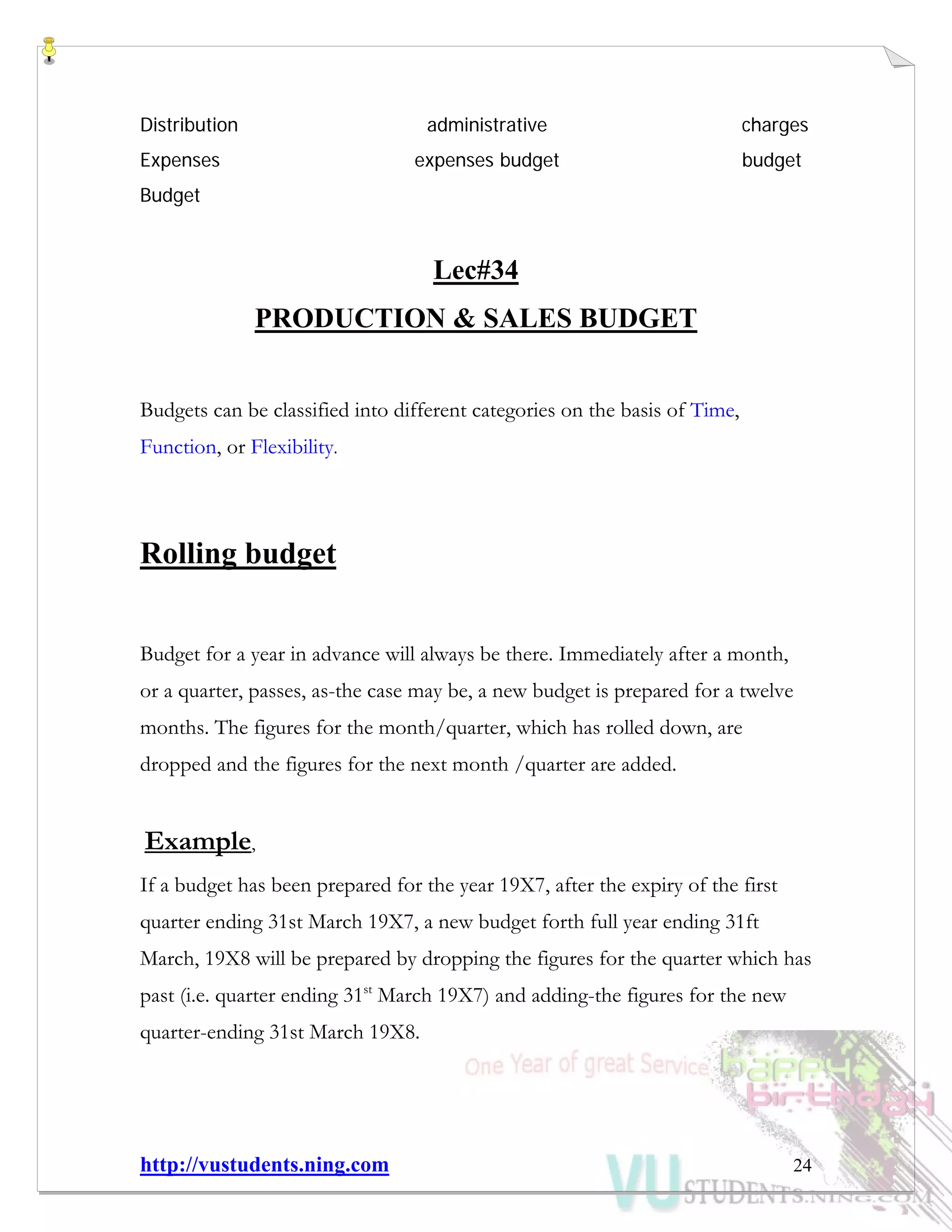 http://vustudents.ning.com 24
Distribution administrative charges
Expenses expenses budget budget
Budget
Lec#34
PRODUCTION & SALES BUDGET
Budgets can be classified into different categories on the basis of Time,
Function, or Flexibility.
Rolling budget
Budget for a year in advance will always be there. Immediately after a month,
or a quarter, passes, as-the case may be, a new budget is prepared for a twelve
months. The figures for the month/quarter, which has rolled down, are
dropped and the figures for the next month /quarter are added.
Example,
If a budget has been prepared for the year 19X7, after the expiry of the first
quarter ending 31st March 19X7, a new budget forth full year ending 31ft
March, 19X8 will be prepared by dropping the figures for the quarter which has
past (i.e. quarter ending 31st
March 19X7) and adding-the figures for the new
quarter-ending 31st March 19X8.
 