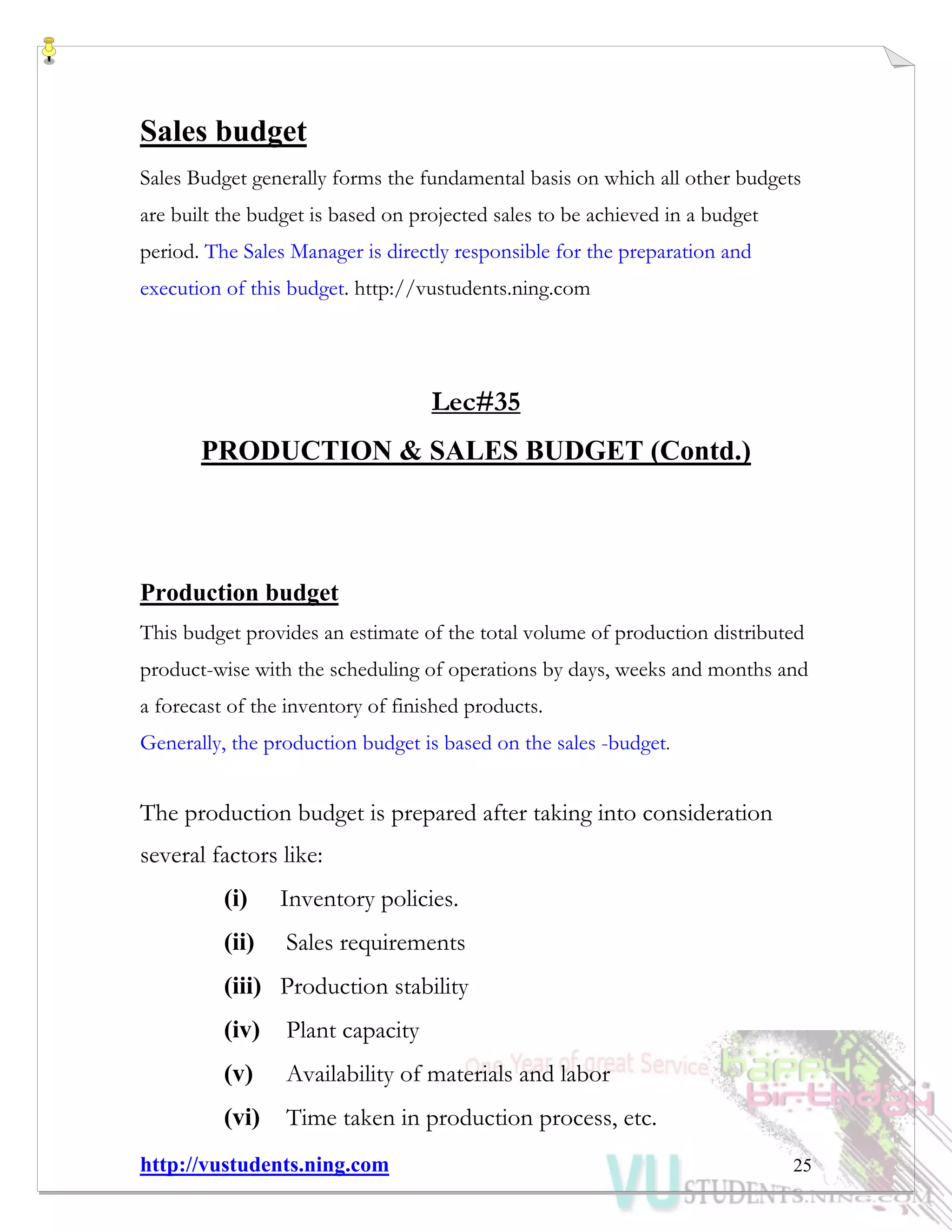 http://vustudents.ning.com 25
Sales budget
Sales Budget generally forms the fundamental basis on which all other budgets
are built the budget is based on projected sales to be achieved in a budget
period. The Sales Manager is directly responsible for the preparation and
execution of this budget. http://vustudents.ning.com
Lec#35
PRODUCTION & SALES BUDGET (Contd.)
Production budget
This budget provides an estimate of the total volume of production distributed
product-wise with the scheduling of operations by days, weeks and months and
a forecast of the inventory of finished products.
Generally, the production budget is based on the sales -budget.
The production budget is prepared after taking into consideration
several factors like:
(i) Inventory policies.
(ii) Sales requirements
(iii) Production stability
(iv) Plant capacity
(v) Availability of materials and labor
(vi) Time taken in production process, etc.
 