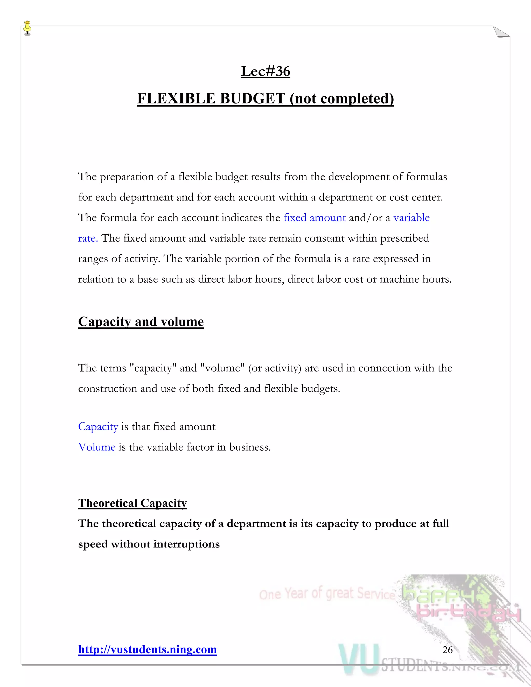 http://vustudents.ning.com 26
Lec#36
FLEXIBLE BUDGET (not completed)
The preparation of a flexible budget results from the development of formulas
for each department and for each account within a department or cost center.
The formula for each account indicates the fixed amount and/or a variable
rate. The fixed amount and variable rate remain constant within prescribed
ranges of activity. The variable portion of the formula is a rate expressed in
relation to a base such as direct labor hours, direct labor cost or machine hours.
Capacity and volume
The terms "capacity" and "volume" (or activity) are used in connection with the
construction and use of both fixed and flexible budgets.
Capacity is that fixed amount
Volume is the variable factor in business.
Theoretical Capacity
The theoretical capacity of a department is its capacity to produce at full
speed without interruptions
 