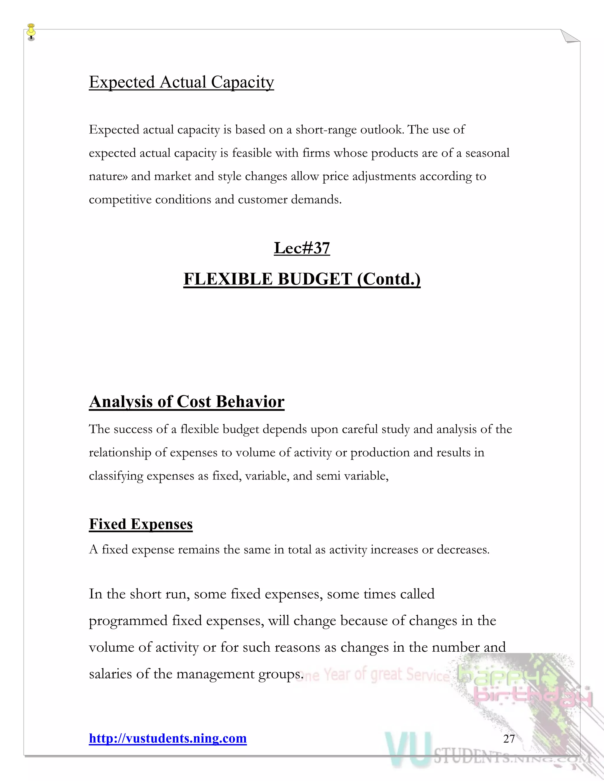 http://vustudents.ning.com 27
Expected Actual Capacity
Expected actual capacity is based on a short-range outlook. The use of
expected actual capacity is feasible with firms whose products are of a seasonal
nature» and market and style changes allow price adjustments according to
competitive conditions and customer demands.
Lec#37
FLEXIBLE BUDGET (Contd.)
Analysis of Cost Behavior
The success of a flexible budget depends upon careful study and analysis of the
relationship of expenses to volume of activity or production and results in
classifying expenses as fixed, variable, and semi variable,
Fixed Expenses
A fixed expense remains the same in total as activity increases or decreases.
In the short run, some fixed expenses, some times called
programmed fixed expenses, will change because of changes in the
volume of activity or for such reasons as changes in the number and
salaries of the management groups.
 