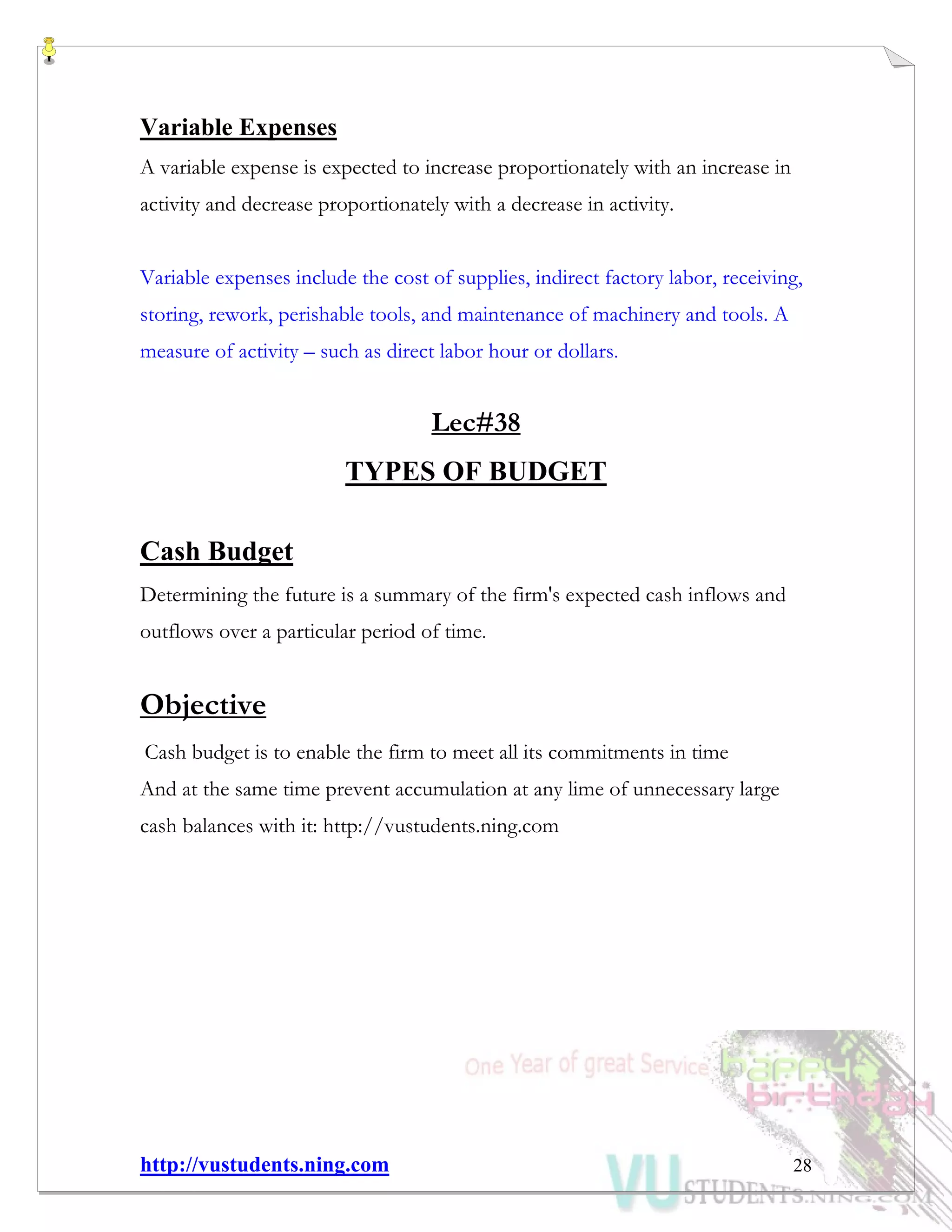 http://vustudents.ning.com 28
Variable Expenses
A variable expense is expected to increase proportionately with an increase in
activity and decrease proportionately with a decrease in activity.
Variable expenses include the cost of supplies, indirect factory labor, receiving,
storing, rework, perishable tools, and maintenance of machinery and tools. A
measure of activity – such as direct labor hour or dollars.
Lec#38
TYPES OF BUDGET
Cash Budget
Determining the future is a summary of the firm's expected cash inflows and
outflows over a particular period of time.
Objective
Cash budget is to enable the firm to meet all its commitments in time
And at the same time prevent accumulation at any lime of unnecessary large
cash balances with it: http://vustudents.ning.com
 