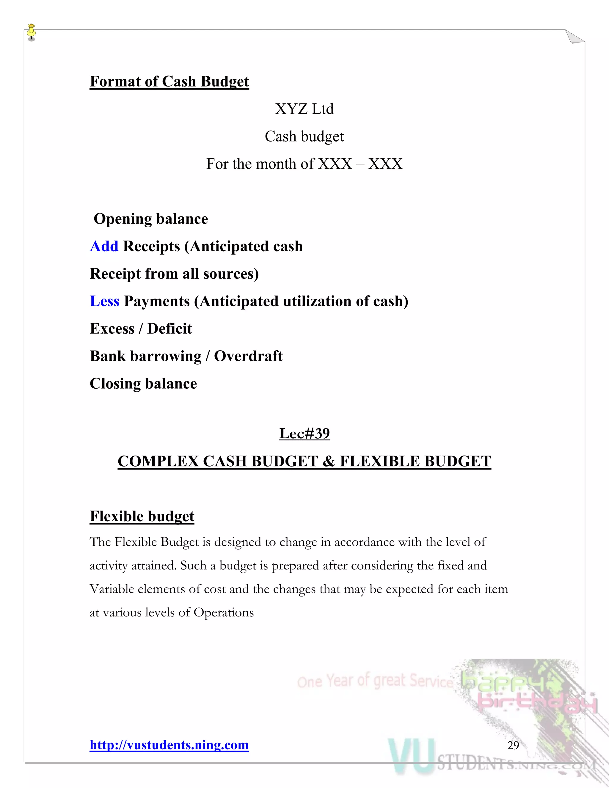http://vustudents.ning.com 29
Format of Cash Budget
XYZ Ltd
Cash budget
For the month of XXX – XXX
Opening balance
Add Receipts (Anticipated cash
Receipt from all sources)
Less Payments (Anticipated utilization of cash)
Excess / Deficit
Bank barrowing / Overdraft
Closing balance
Lec#39
COMPLEX CASH BUDGET & FLEXIBLE BUDGET
Flexible budget
The Flexible Budget is designed to change in accordance with the level of
activity attained. Such a budget is prepared after considering the fixed and
Variable elements of cost and the changes that may be expected for each item
at various levels of Operations
 
