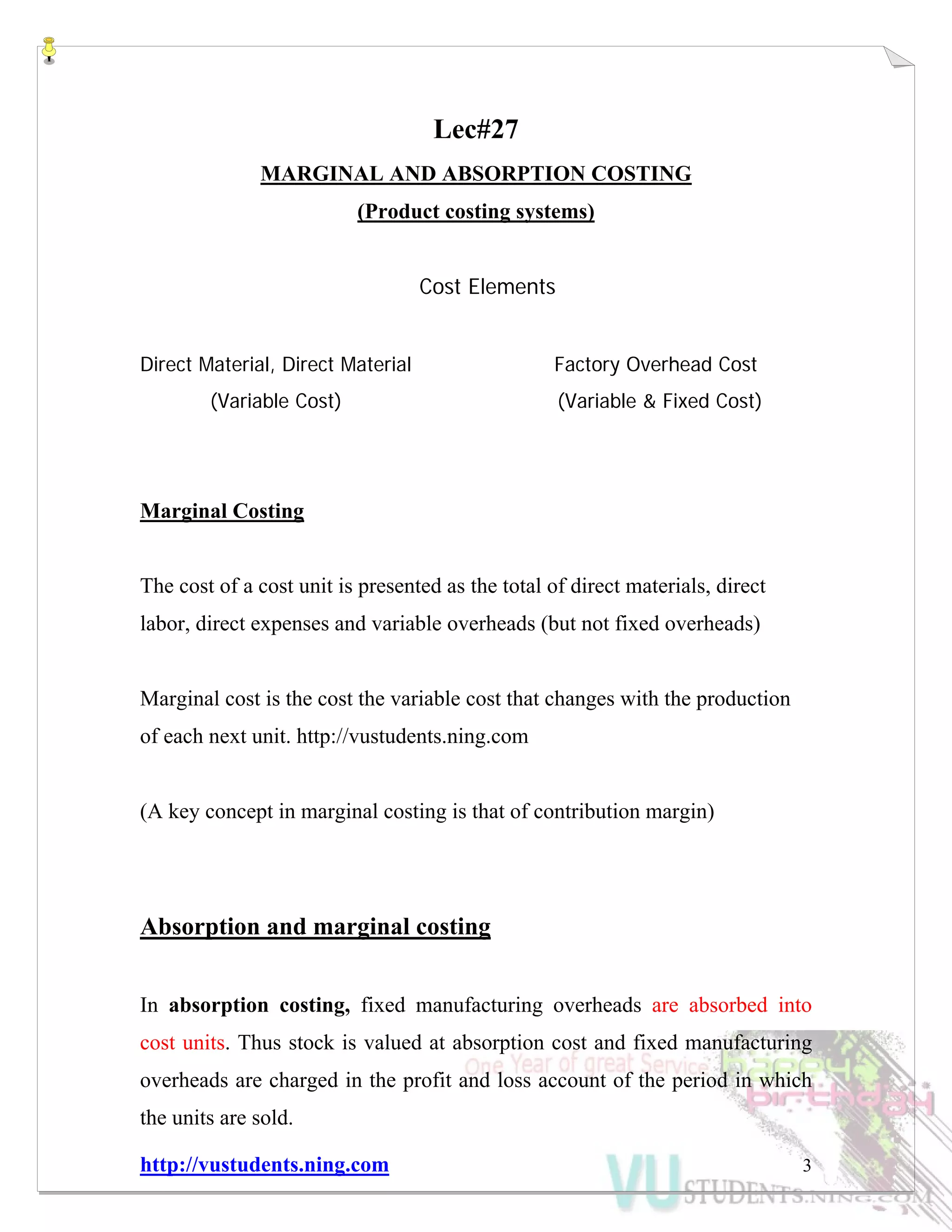http://vustudents.ning.com 3
Lec#27
MARGINAL AND ABSORPTION COSTING
(Product costing systems)
Cost Elements
Direct Material, Direct Material Factory Overhead Cost
(Variable Cost) (Variable & Fixed Cost)
Marginal Costing
The cost of a cost unit is presented as the total of direct materials, direct
labor, direct expenses and variable overheads (but not fixed overheads)
Marginal cost is the cost the variable cost that changes with the production
of each next unit. http://vustudents.ning.com
(A key concept in marginal costing is that of contribution margin)
Absorption and marginal costing
In absorption costing, fixed manufacturing overheads are absorbed into
cost units. Thus stock is valued at absorption cost and fixed manufacturing
overheads are charged in the profit and loss account of the period in which
the units are sold.
 