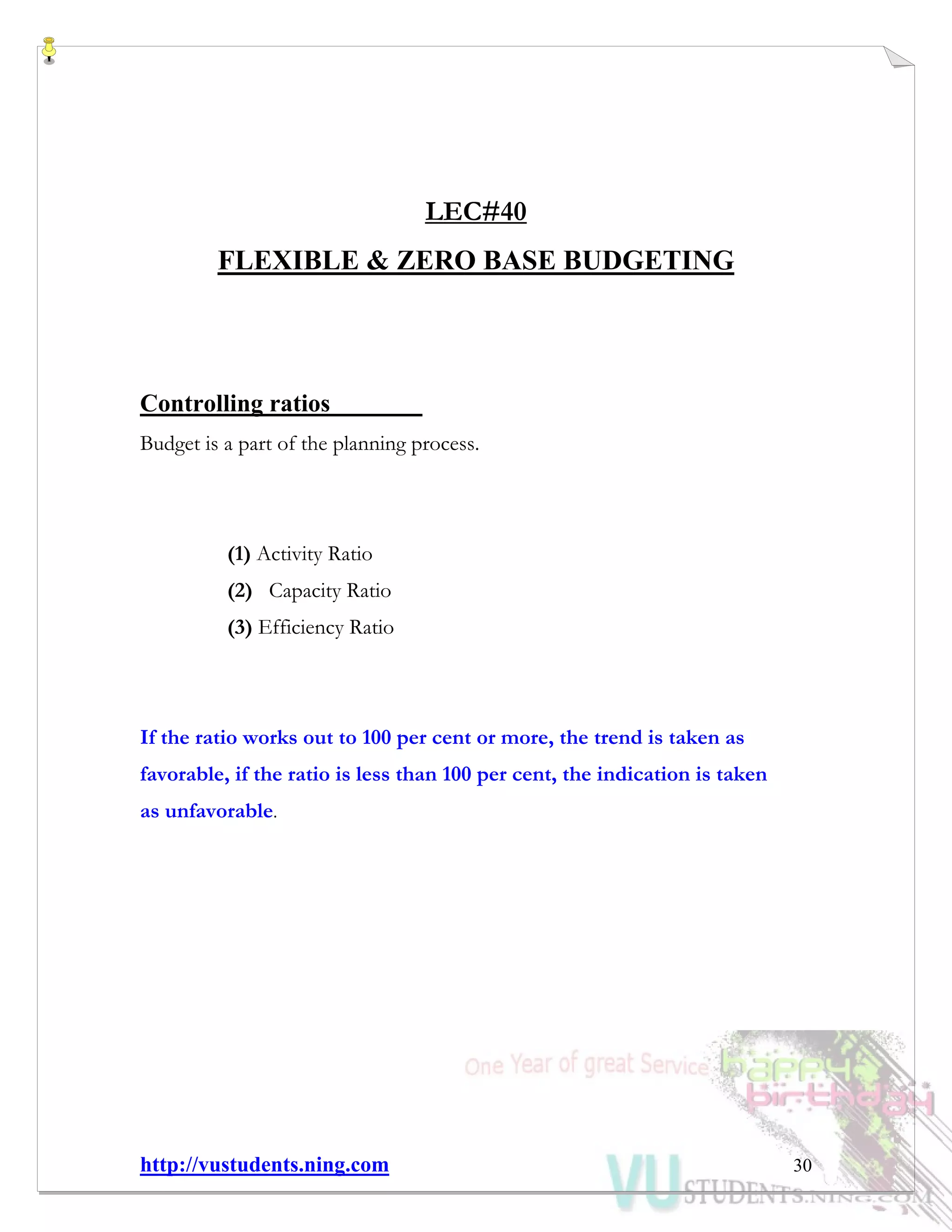 http://vustudents.ning.com 30
LEC#40
FLEXIBLE & ZERO BASE BUDGETING
Controlling ratios
Budget is a part of the planning process.
(1) Activity Ratio
(2) Capacity Ratio
(3) Efficiency Ratio
If the ratio works out to 100 per cent or more, the trend is taken as
favorable, if the ratio is less than 100 per cent, the indication is taken
as unfavorable.
 