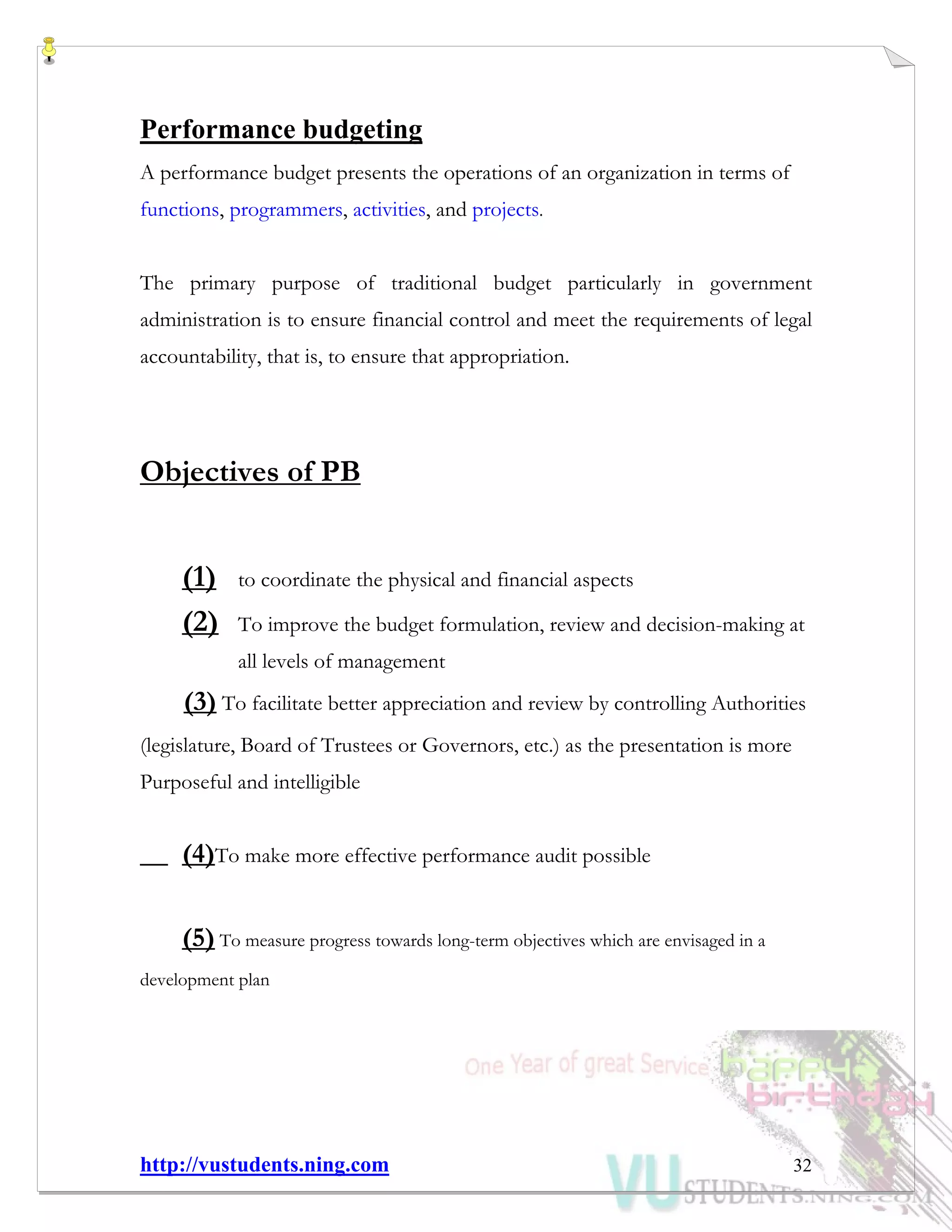 http://vustudents.ning.com 32
Performance budgeting
A performance budget presents the operations of an organization in terms of
functions, programmers, activities, and projects.
The primary purpose of traditional budget particularly in government
administration is to ensure financial control and meet the requirements of legal
accountability, that is, to ensure that appropriation.
Objectives of PB
(1) to coordinate the physical and financial aspects
(2) To improve the budget formulation, review and decision-making at
all levels of management
(3) To facilitate better appreciation and review by controlling Authorities
(legislature, Board of Trustees or Governors, etc.) as the presentation is more
Purposeful and intelligible
(4)To make more effective performance audit possible
(5) To measure progress towards long-term objectives which are envisaged in a
development plan
 