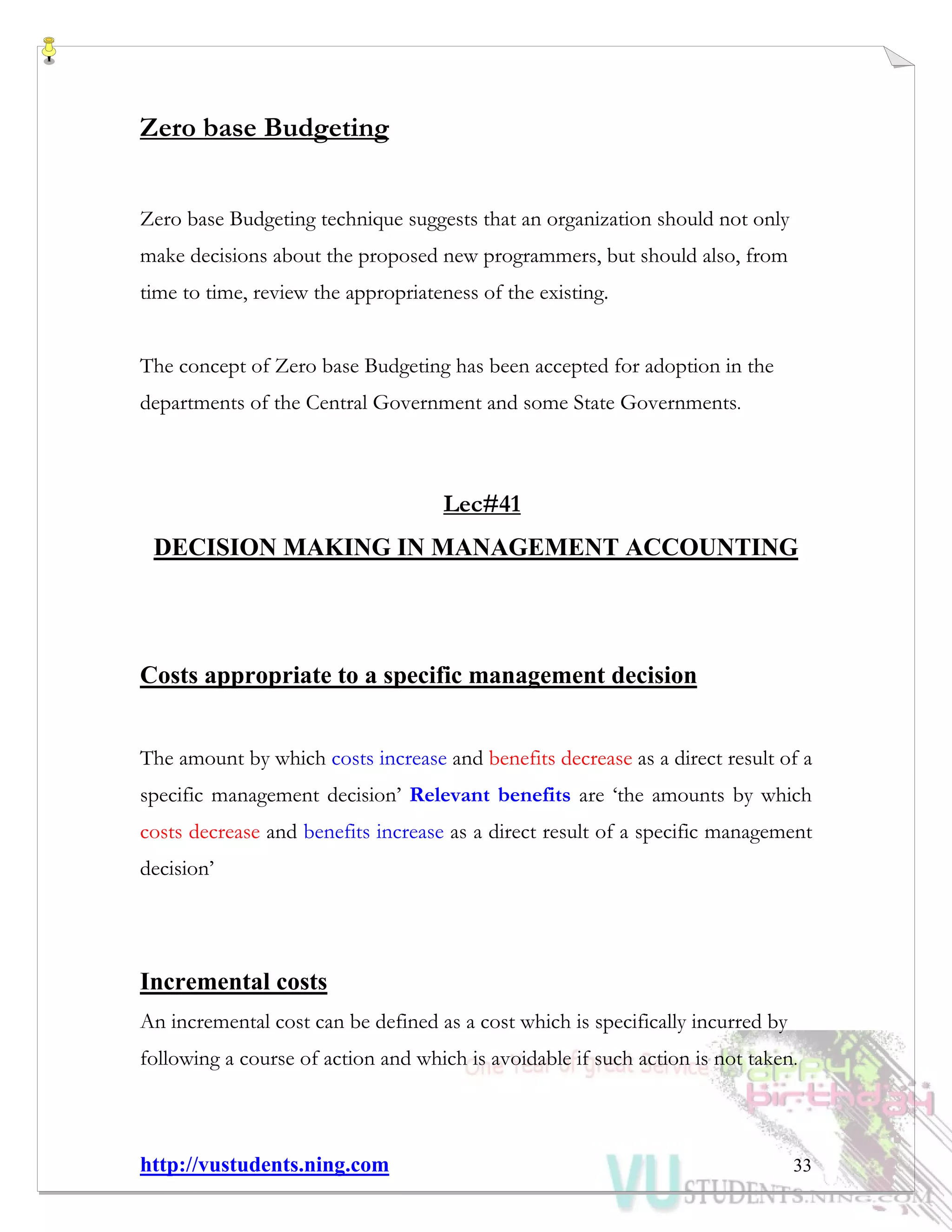 http://vustudents.ning.com 33
Zero base Budgeting
Zero base Budgeting technique suggests that an organization should not only
make decisions about the proposed new programmers, but should also, from
time to time, review the appropriateness of the existing.
The concept of Zero base Budgeting has been accepted for adoption in the
departments of the Central Government and some State Governments.
Lec#41
DECISION MAKING IN MANAGEMENT ACCOUNTING
Costs appropriate to a specific management decision
The amount by which costs increase and benefits decrease as a direct result of a
specific management decision’ Relevant benefits are ‘the amounts by which
costs decrease and benefits increase as a direct result of a specific management
decision’
Incremental costs
An incremental cost can be defined as a cost which is specifically incurred by
following a course of action and which is avoidable if such action is not taken.
 