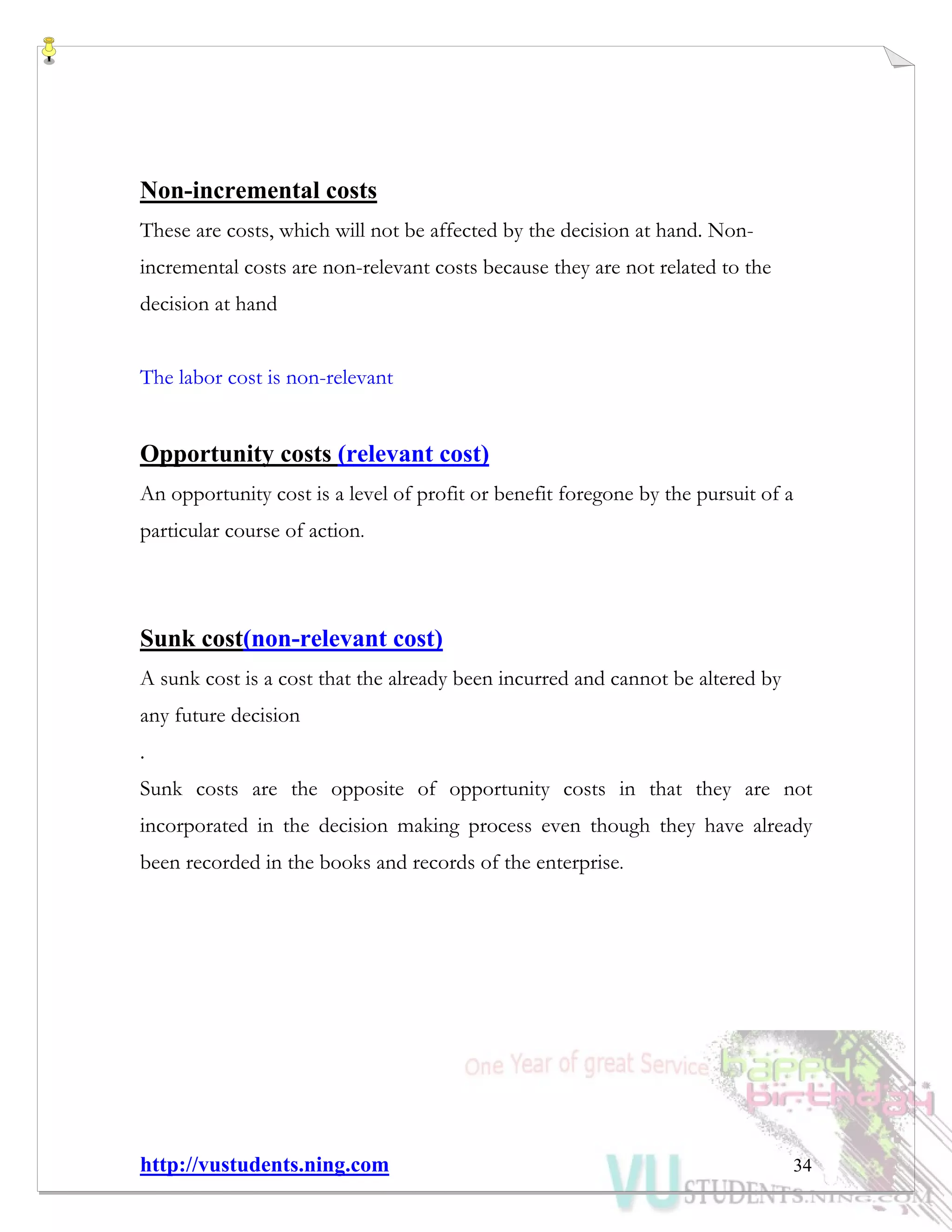 http://vustudents.ning.com 34
Non-incremental costs
These are costs, which will not be affected by the decision at hand. Non-
incremental costs are non-relevant costs because they are not related to the
decision at hand
The labor cost is non-relevant
Opportunity costs (relevant cost)
An opportunity cost is a level of profit or benefit foregone by the pursuit of a
particular course of action.
Sunk cost(non-relevant cost)
A sunk cost is a cost that the already been incurred and cannot be altered by
any future decision
.
Sunk costs are the opposite of opportunity costs in that they are not
incorporated in the decision making process even though they have already
been recorded in the books and records of the enterprise.
 