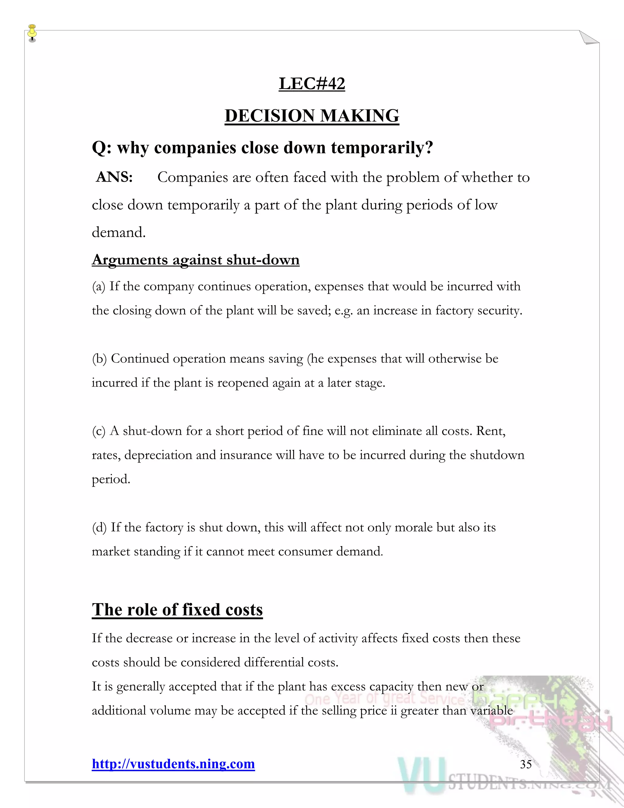 http://vustudents.ning.com 35
LEC#42
DECISION MAKING
Q: why companies close down temporarily?
ANS: Companies are often faced with the problem of whether to
close down temporarily a part of the plant during periods of low
demand.
Arguments against shut-down
(a) If the company continues operation, expenses that would be incurred with
the closing down of the plant will be saved; e.g. an increase in factory security.
(b) Continued operation means saving (he expenses that will otherwise be
incurred if the plant is reopened again at a later stage.
(c) A shut-down for a short period of fine will not eliminate all costs. Rent,
rates, depreciation and insurance will have to be incurred during the shutdown
period.
(d) If the factory is shut down, this will affect not only morale but also its
market standing if it cannot meet consumer demand.
The role of fixed costs
If the decrease or increase in the level of activity affects fixed costs then these
costs should be considered differential costs.
It is generally accepted that if the plant has excess capacity then new or
additional volume may be accepted if the selling price ii greater than variable
 