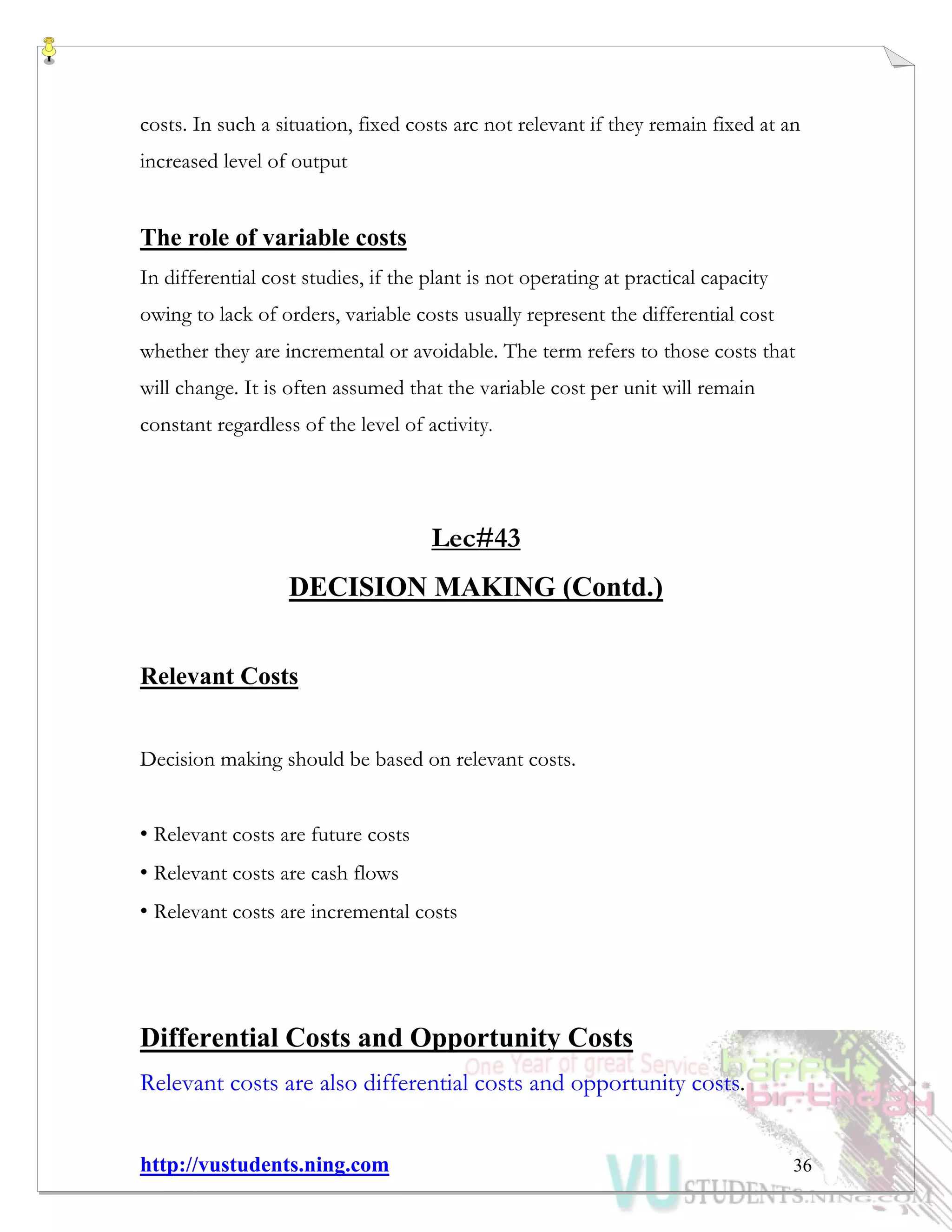 http://vustudents.ning.com 36
costs. In such a situation, fixed costs arc not relevant if they remain fixed at an
increased level of output
The role of variable costs
In differential cost studies, if the plant is not operating at practical capacity
owing to lack of orders, variable costs usually represent the differential cost
whether they are incremental or avoidable. The term refers to those costs that
will change. It is often assumed that the variable cost per unit will remain
constant regardless of the level of activity.
Lec#43
DECISION MAKING (Contd.)
Relevant Costs
Decision making should be based on relevant costs.
• Relevant costs are future costs
• Relevant costs are cash flows
• Relevant costs are incremental costs
Differential Costs and Opportunity Costs
Relevant costs are also differential costs and opportunity costs.
 