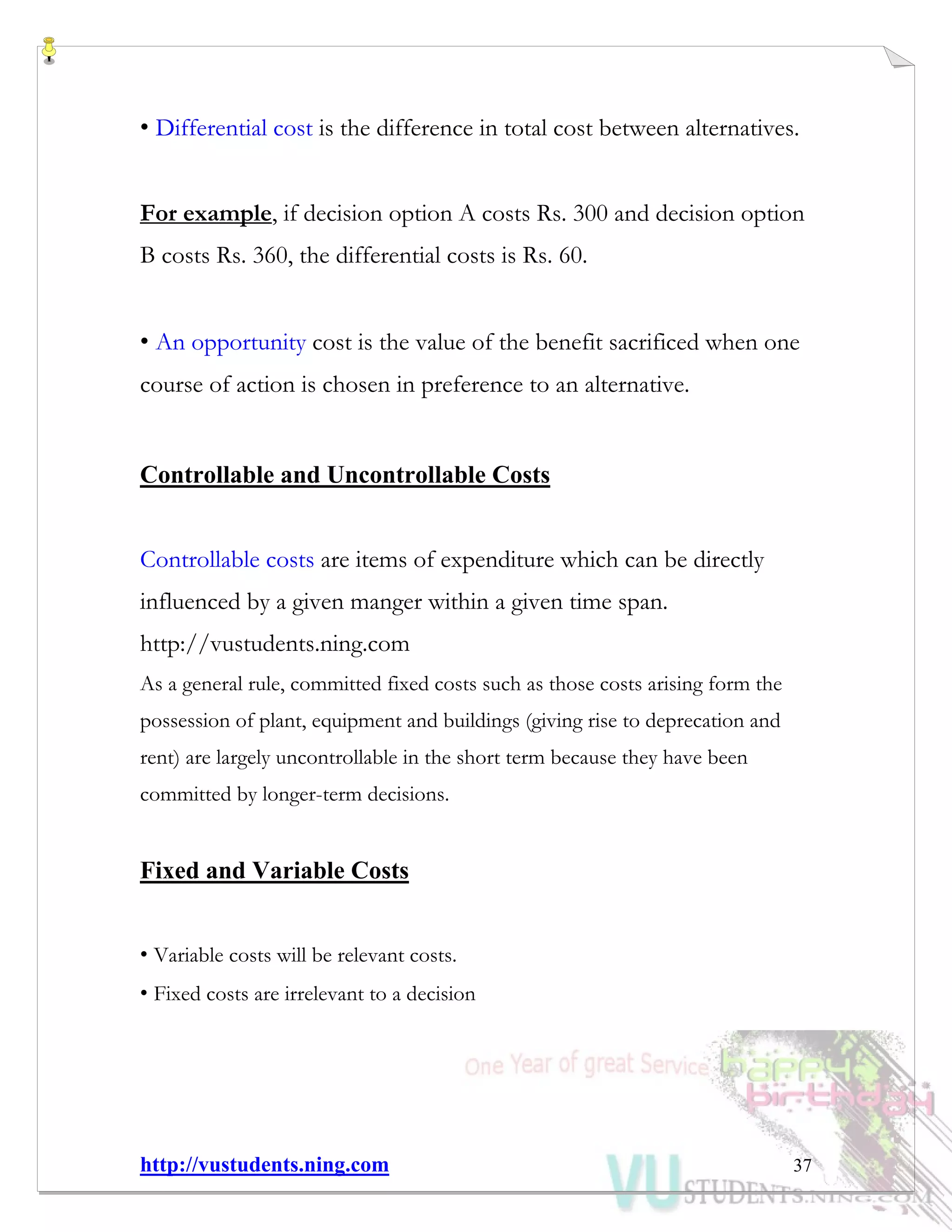http://vustudents.ning.com 37
• Differential cost is the difference in total cost between alternatives.
For example, if decision option A costs Rs. 300 and decision option
B costs Rs. 360, the differential costs is Rs. 60.
• An opportunity cost is the value of the benefit sacrificed when one
course of action is chosen in preference to an alternative.
Controllable and Uncontrollable Costs
Controllable costs are items of expenditure which can be directly
influenced by a given manger within a given time span.
http://vustudents.ning.com
As a general rule, committed fixed costs such as those costs arising form the
possession of plant, equipment and buildings (giving rise to deprecation and
rent) are largely uncontrollable in the short term because they have been
committed by longer-term decisions.
Fixed and Variable Costs
• Variable costs will be relevant costs.
• Fixed costs are irrelevant to a decision
 