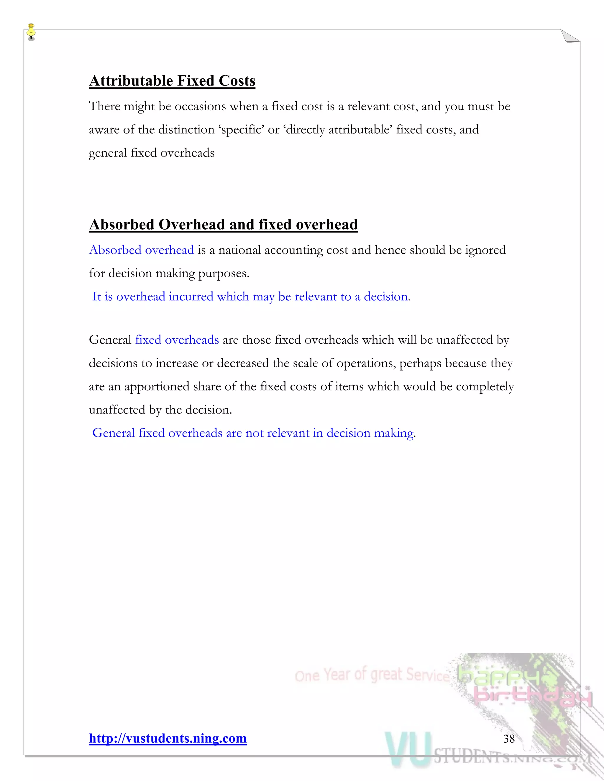 http://vustudents.ning.com 38
Attributable Fixed Costs
There might be occasions when a fixed cost is a relevant cost, and you must be
aware of the distinction ‘specific’ or ‘directly attributable’ fixed costs, and
general fixed overheads
Absorbed Overhead and fixed overhead
Absorbed overhead is a national accounting cost and hence should be ignored
for decision making purposes.
It is overhead incurred which may be relevant to a decision.
General fixed overheads are those fixed overheads which will be unaffected by
decisions to increase or decreased the scale of operations, perhaps because they
are an apportioned share of the fixed costs of items which would be completely
unaffected by the decision.
General fixed overheads are not relevant in decision making.
 