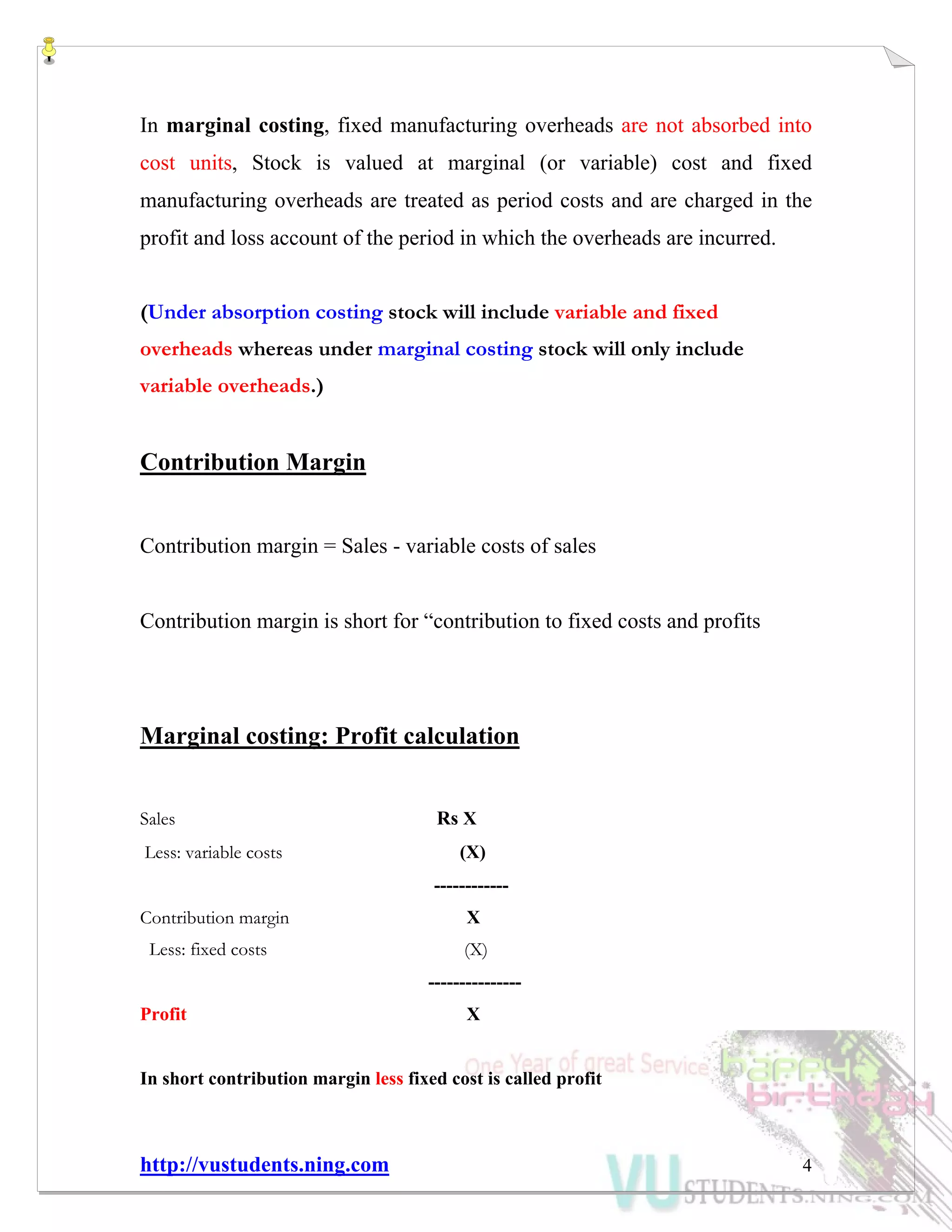 http://vustudents.ning.com 4
In marginal costing, fixed manufacturing overheads are not absorbed into
cost units, Stock is valued at marginal (or variable) cost and fixed
manufacturing overheads are treated as period costs and are charged in the
profit and loss account of the period in which the overheads are incurred.
(Under absorption costing stock will include variable and fixed
overheads whereas under marginal costing stock will only include
variable overheads.)
Contribution Margin
Contribution margin = Sales - variable costs of sales
Contribution margin is short for “contribution to fixed costs and profits
Marginal costing: Profit calculation
Sales Rs X
Less: variable costs (X)
------------
Contribution margin X
Less: fixed costs (X)
---------------
Profit X
In short contribution margin less fixed cost is called profit
 