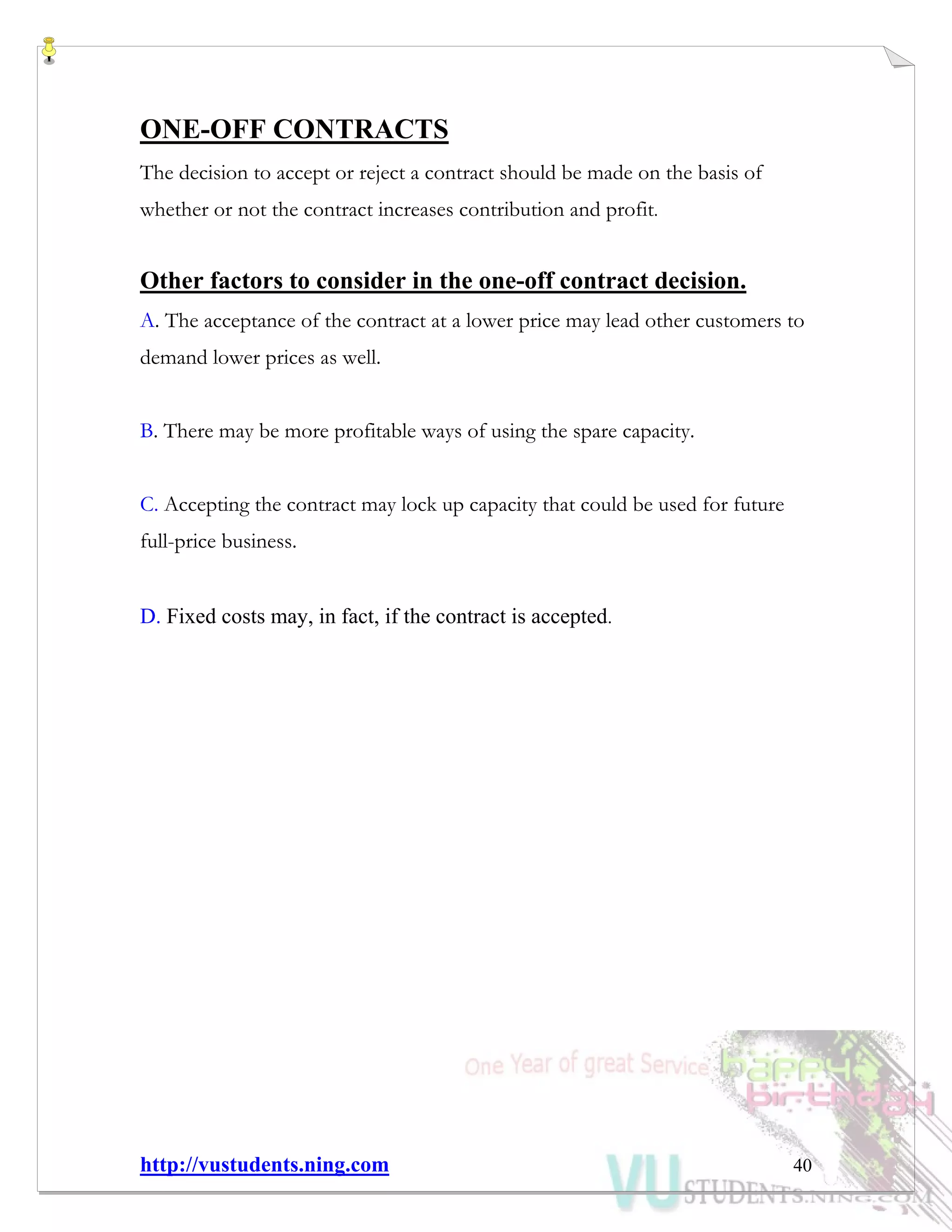 http://vustudents.ning.com 40
ONE-OFF CONTRACTS
The decision to accept or reject a contract should be made on the basis of
whether or not the contract increases contribution and profit.
Other factors to consider in the one-off contract decision.
A. The acceptance of the contract at a lower price may lead other customers to
demand lower prices as well.
B. There may be more profitable ways of using the spare capacity.
C. Accepting the contract may lock up capacity that could be used for future
full-price business.
D. Fixed costs may, in fact, if the contract is accepted.
 