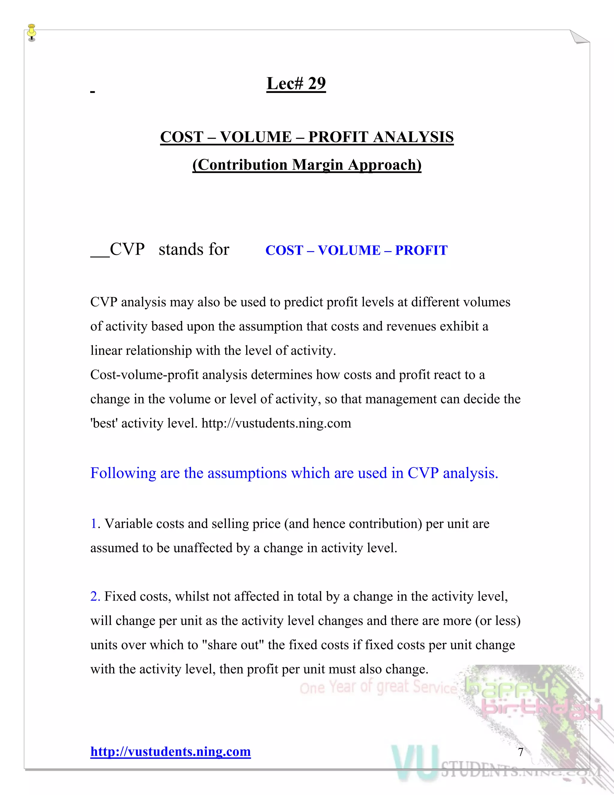 http://vustudents.ning.com 7
Lec# 29
COST – VOLUME – PROFIT ANALYSIS
(Contribution Margin Approach)
CVP stands for COST – VOLUME – PROFIT
CVP analysis may also be used to predict profit levels at different volumes
of activity based upon the assumption that costs and revenues exhibit a
linear relationship with the level of activity.
Cost-volume-profit analysis determines how costs and profit react to a
change in the volume or level of activity, so that management can decide the
'best' activity level. http://vustudents.ning.com
Following are the assumptions which are used in CVP analysis.
1. Variable costs and selling price (and hence contribution) per unit are
assumed to be unaffected by a change in activity level.
2. Fixed costs, whilst not affected in total by a change in the activity level,
will change per unit as the activity level changes and there are more (or less)
units over which to "share out" the fixed costs if fixed costs per unit change
with the activity level, then profit per unit must also change.
 
