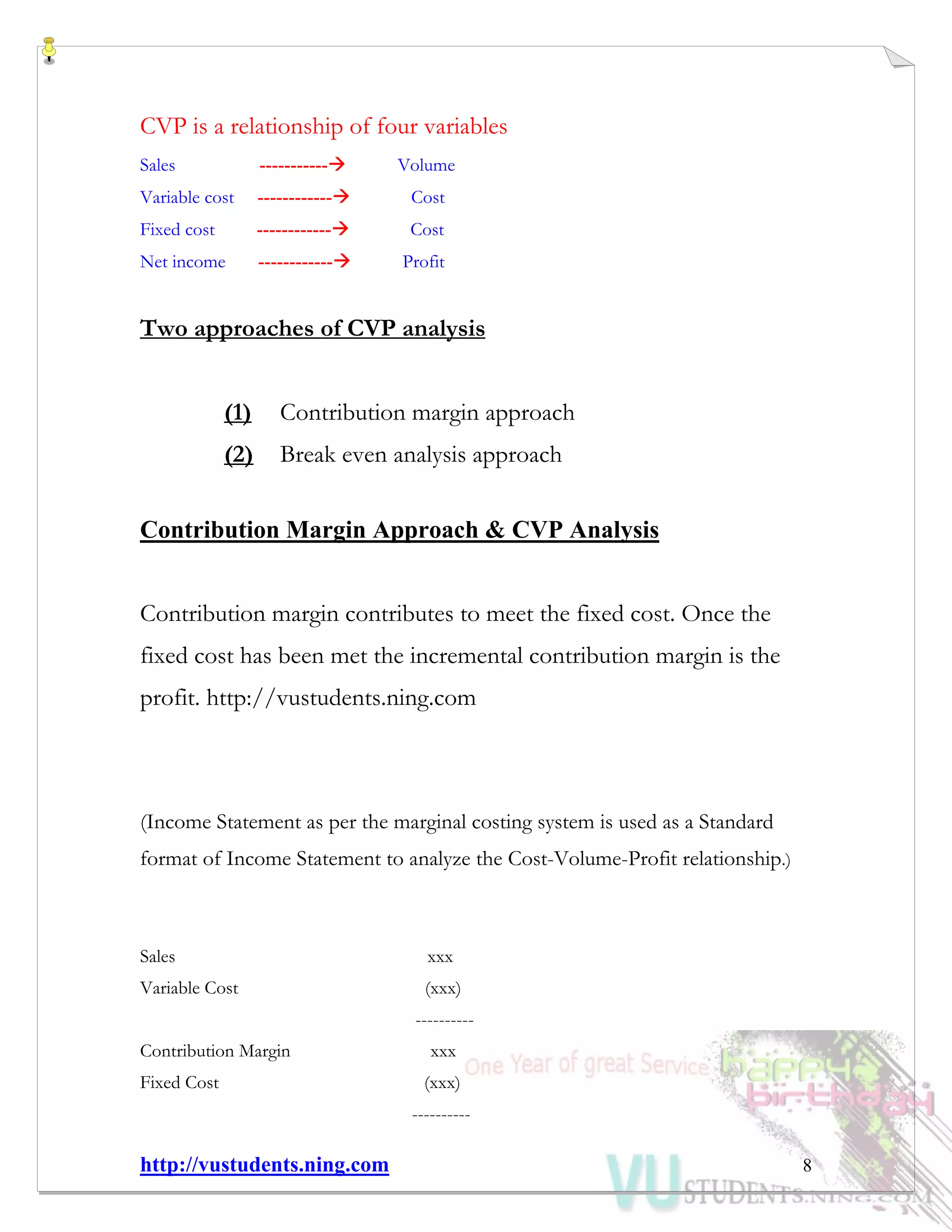 http://vustudents.ning.com 8
CVP is a relationship of four variables
Sales ----------- Volume
Variable cost ------------ Cost
Fixed cost ------------ Cost
Net income ------------ Profit
Two approaches of CVP analysis
(1) Contribution margin approach
(2) Break even analysis approach
Contribution Margin Approach & CVP Analysis
Contribution margin contributes to meet the fixed cost. Once the
fixed cost has been met the incremental contribution margin is the
profit. http://vustudents.ning.com
(Income Statement as per the marginal costing system is used as a Standard
format of Income Statement to analyze the Cost-Volume-Profit relationship.)
Sales xxx
Variable Cost (xxx)
----------
Contribution Margin xxx
Fixed Cost (xxx)
----------
 