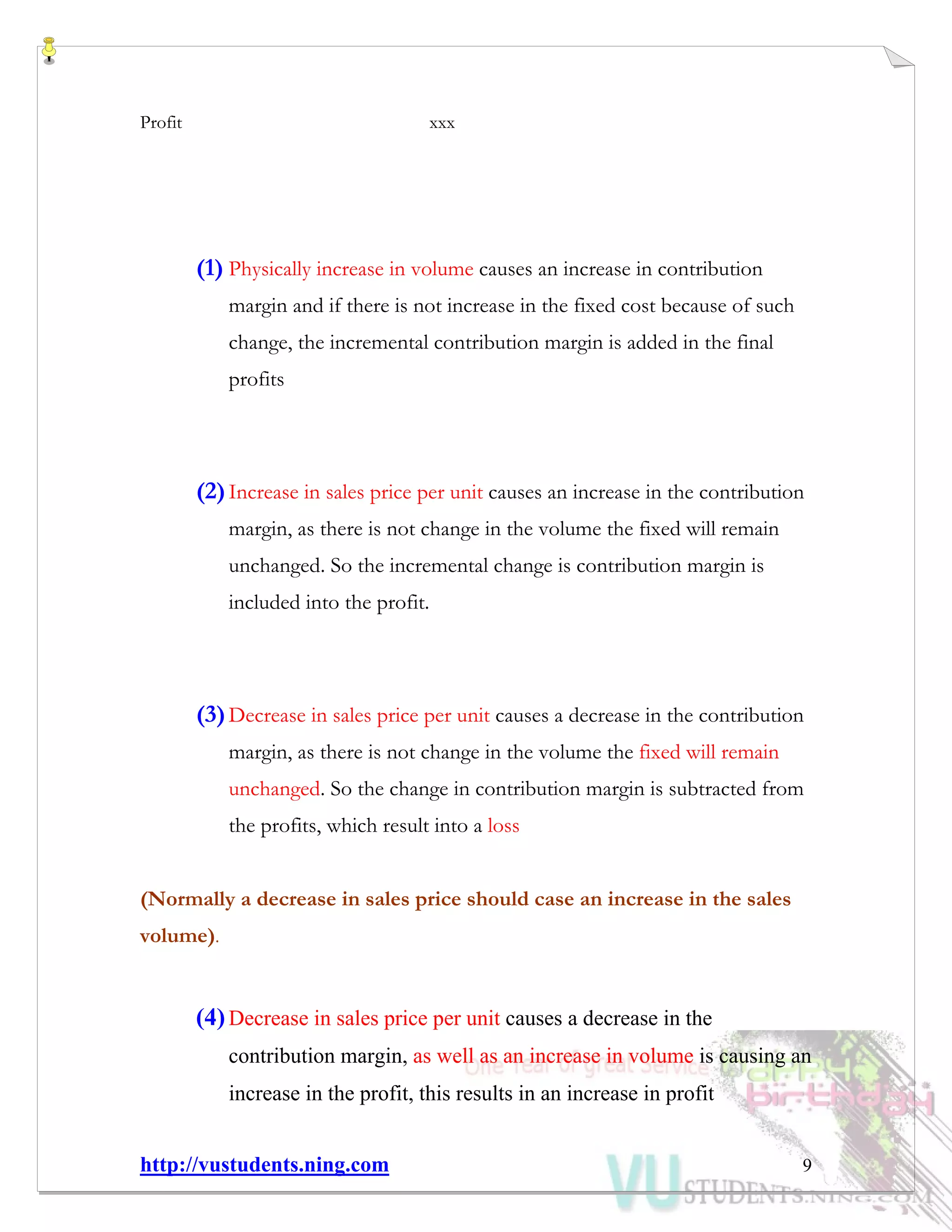 http://vustudents.ning.com 9
Profit xxx
(1) Physically increase in volume causes an increase in contribution
margin and if there is not increase in the fixed cost because of such
change, the incremental contribution margin is added in the final
profits
(2)Increase in sales price per unit causes an increase in the contribution
margin, as there is not change in the volume the fixed will remain
unchanged. So the incremental change is contribution margin is
included into the profit.
(3)Decrease in sales price per unit causes a decrease in the contribution
margin, as there is not change in the volume the fixed will remain
unchanged. So the change in contribution margin is subtracted from
the profits, which result into a loss
(Normally a decrease in sales price should case an increase in the sales
volume).
(4)Decrease in sales price per unit causes a decrease in the
contribution margin, as well as an increase in volume is causing an
increase in the profit, this results in an increase in profit
 
