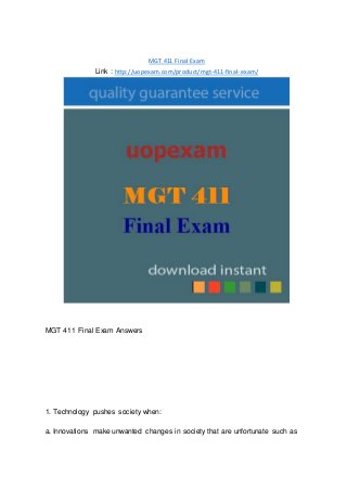 MGT 411 Final Exam
Link : http://uopexam.com/product/mgt-411-final-exam/
MGT 411 Final Exam Answers
1. Technology pushes society when:
a. Innovations make unwanted changes in society that are unfortunate such as
 