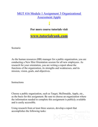 MGT 416 Module 1 Assignment 3 Organizational
Assessment Apple
For more course tutorials visit
www.tutorialrank.com
Scenario
As the human resources (HR) manager for a public organization, you are
conducting a New Hire Orientation session for all new employees. As
research for your orientation, you are writing a report about the
functions of the organization, its strengths and weaknesses, and its
mission, vision, goals, and objectives.
Instructions
Choose a public organization, such as Target, McDonalds, Apple, etc.,
as the basis for this assignment. Be sure to choose an organization where
the information needed to complete this assignment is publicly available
and is easily accessible.
Using research from at least three sources, develop a report that
accomplishes the following tasks:
 