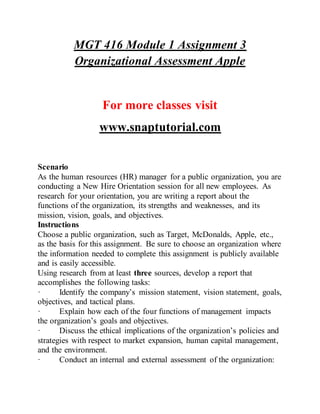 MGT 416 Module 1 Assignment 3
Organizational Assessment Apple
For more classes visit
www.snaptutorial.com
Scenario
As the human resources (HR) manager for a public organization, you are
conducting a New Hire Orientation session for all new employees. As
research for your orientation, you are writing a report about the
functions of the organization, its strengths and weaknesses, and its
mission, vision, goals, and objectives.
Instructions
Choose a public organization, such as Target, McDonalds, Apple, etc.,
as the basis for this assignment. Be sure to choose an organization where
the information needed to complete this assignment is publicly available
and is easily accessible.
Using research from at least three sources, develop a report that
accomplishes the following tasks:
· Identify the company’s mission statement, vision statement, goals,
objectives, and tactical plans.
· Explain how each of the four functions of management impacts
the organization’s goals and objectives.
· Discuss the ethical implications of the organization’s policies and
strategies with respect to market expansion, human capital management,
and the environment.
· Conduct an internal and external assessment of the organization:
 