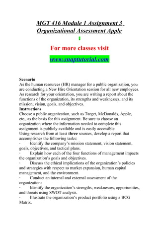 MGT 416 Module 1 Assignment 3
Organizational Assessment Apple
For more classes visit
www.snaptutorial.com
Scenario
As the human resources (HR) manager for a public organization, you
are conducting a New Hire Orientation session for all new employees.
As research for your orientation, you are writing a report about the
functions of the organization, its strengths and weaknesses, and its
mission, vision, goals, and objectives.
Instructions
Choose a public organization, such as Target, McDonalds, Apple,
etc., as the basis for this assignment. Be sure to choose an
organization where the information needed to complete this
assignment is publicly available and is easily accessible.
Using research from at least three sources, develop a report that
accomplishes the following tasks:
· Identify the company’s mission statement, vision statement,
goals, objectives, and tactical plans.
· Explain how each of the four functions of management impacts
the organization’s goals and objectives.
· Discuss the ethical implications of the organization’s policies
and strategies with respect to market expansion, human capital
management, and the environment.
· Conduct an internal and external assessment of the
organization:
· Identify the organization’s strengths, weaknesses, opportunities,
and threats using SWOT analysis.
· Illustrate the organization’s product portfolio using a BCG
Matrix.
 