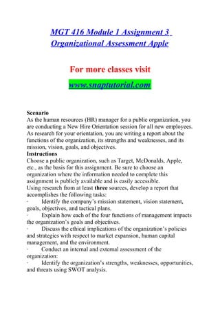 MGT 416 Module 1 Assignment 3
Organizational Assessment Apple
For more classes visit
www.snaptutorial.com
Scenario
As the human resources (HR) manager for a public organization, you
are conducting a New Hire Orientation session for all new employees.
As research for your orientation, you are writing a report about the
functions of the organization, its strengths and weaknesses, and its
mission, vision, goals, and objectives.
Instructions
Choose a public organization, such as Target, McDonalds, Apple,
etc., as the basis for this assignment. Be sure to choose an
organization where the information needed to complete this
assignment is publicly available and is easily accessible.
Using research from at least three sources, develop a report that
accomplishes the following tasks:
· Identify the company’s mission statement, vision statement,
goals, objectives, and tactical plans.
· Explain how each of the four functions of management impacts
the organization’s goals and objectives.
· Discuss the ethical implications of the organization’s policies
and strategies with respect to market expansion, human capital
management, and the environment.
· Conduct an internal and external assessment of the
organization:
· Identify the organization’s strengths, weaknesses, opportunities,
and threats using SWOT analysis.
 