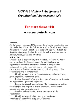 MGT 416 Module 1 Assignment 3
Organizational Assessment Apple
For more classes visit
www.snaptutorial.com
Scenario
As the human resources (HR) manager for a public organization, you
are conducting a New Hire Orientation session for all new employees.
As research for your orientation, you are writing a report about the
functions of the organization, its strengths and weaknesses, and its
mission, vision, goals, and objectives.
Instructions
Choose a public organization, such as Target, McDonalds, Apple,
etc., as the basis for this assignment. Be sure to choose an
organization where the information needed to complete this
assignment is publicly available and is easily accessible.
Using research from at least three sources, develop a report that
accomplishes the following tasks:
· Identify the company’s mission statement, vision statement,
goals, objectives, and tactical plans.
· Explain how each of the four functions of management impacts
the organization’s goals and objectives.
· Discuss the ethical implications of the organization’s policies
and strategies with respect to market expansion, human capital
management, and the environment.
· Conduct an internal and external assessment of the
organization:
· Identify the organization’s strengths, weaknesses,
opportunities, and threats using SWOT analysis.
 
