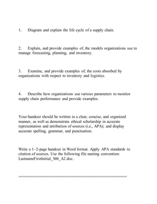 1. Diagram and explain the life cycle of a supply chain.
2. Explain, and provide examples of, the models organizations use to
manage forecasting, planning, and inventory.
3. Examine, and provide examples of, the costs absorbed by
organizations with respect to inventory and logistics.
4. Describe how organizations use various parameters to monitor
supply chain performance and provide examples.
Your handout should be written in a clear, concise, and organized
manner, as well as demonstrate ethical scholarship in accurate
representation and attribution of sources (i.e., APA); and display
accurate spelling, grammar, and punctuation.
Write a 1–2-page handout in Word format. Apply APA standards to
citation of sources. Use the following file naming convention:
LastnameFirstInitial_M4_A2.doc.
===============================================
 