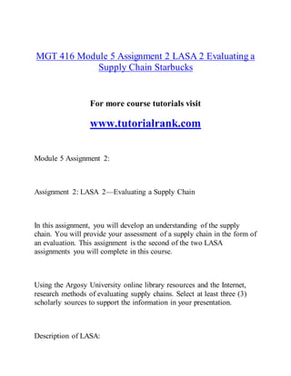 MGT 416 Module 5 Assignment 2 LASA 2 Evaluating a
Supply Chain Starbucks
For more course tutorials visit
www.tutorialrank.com
Module 5 Assignment 2:
Assignment 2: LASA 2—Evaluating a Supply Chain
In this assignment, you will develop an understanding of the supply
chain. You will provide your assessment of a supply chain in the form of
an evaluation. This assignment is the second of the two LASA
assignments you will complete in this course.
Using the Argosy University online library resources and the Internet,
research methods of evaluating supply chains. Select at least three (3)
scholarly sources to support the information in your presentation.
Description of LASA:
 