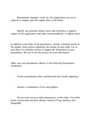 · Recommend strategies, tools, etc. the organization can use to
improve or expand upon the supply chain in the future.
· Identify any potential ethical issues that could have a negative
impact on the organization and make recommendations to address them.
In addition to the slides in the presentation, include a detailed outline in
the speaker notes section explaining the content on each slide. Use at
least three (3) scholarly sources to support the information in your
presentation. Be sure to cite the sources for your information.
Make sure your presentation adheres to the following Presentation
Guidelines:
· Create a presentation that is professional and visually appealing.
· Include a combination of text and graphics.
· Do not write out your entire presentation on the slides. Use bullet
points of keywords and short phrases instead of long sentences and
paragraphs.
 