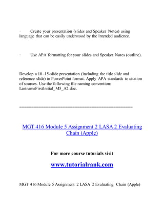 · Create your presentation (slides and Speaker Notes) using
language that can be easily understood by the intended audience.
· Use APA formatting for your slides and Speaker Notes (outline).
Develop a 10–15-slide presentation (including the title slide and
reference slide) in PowerPoint format. Apply APA standards to citation
of sources. Use the following file naming convention:
LastnameFirstInitial_M5_A2.doc.
===============================================
MGT 416 Module 5 Assignment 2 LASA 2 Evaluating
Chain (Apple)
For more course tutorials visit
www.tutorialrank.com
MGT 416 Module 5 Assignment 2 LASA 2 Evaluating Chain (Apple)
 