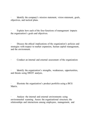 · Identify the company’s mission statement, vision statement, goals,
objectives, and tactical plans.
· Explain how each of the four functions of management impacts
the organization’s goals and objectives.
· Discuss the ethical implications of the organization’s policies and
strategies with respect to market expansion, human capital management,
and the environment.
· Conduct an internal and external assessment of the organization:
· Identify the organization’s strengths, weaknesses, opportunities,
and threats using SWOT analysis.
· Illustrate the organization’s product portfolio using a BCG
Matrix.
· Analyze the internal and external environments using
environmental scanning. Assess the organizational structure; the
relationships and interactions among employees, management, and
 