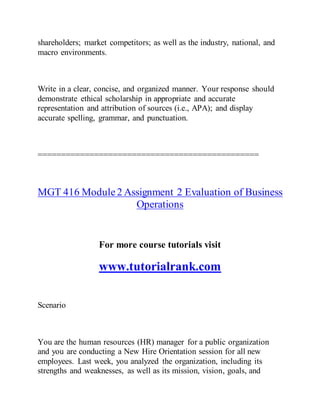 shareholders; market competitors; as well as the industry, national, and
macro environments.
Write in a clear, concise, and organized manner. Your response should
demonstrate ethical scholarship in appropriate and accurate
representation and attribution of sources (i.e., APA); and display
accurate spelling, grammar, and punctuation.
===============================================
MGT 416 Module2 Assignment 2 Evaluation of Business
Operations
For more course tutorials visit
www.tutorialrank.com
Scenario
You are the human resources (HR) manager for a public organization
and you are conducting a New Hire Orientation session for all new
employees. Last week, you analyzed the organization, including its
strengths and weaknesses, as well as its mission, vision, goals, and
 