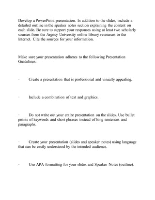 Develop a PowerPoint presentation. In addition to the slides, include a
detailed outline in the speaker notes section explaining the content on
each slide. Be sure to support your responses using at least two scholarly
sources from the Argosy University online library resources or the
Internet. Cite the sources for your information.
Make sure your presentation adheres to the following Presentation
Guidelines:
· Create a presentation that is professional and visually appealing.
· Include a combination of text and graphics.
· Do not write out your entire presentation on the slides. Use bullet
points of keywords and short phrases instead of long sentences and
paragraphs.
· Create your presentation (slides and speaker notes) using language
that can be easily understood by the intended audience.
· Use APA formatting for your slides and Speaker Notes (outline).
 