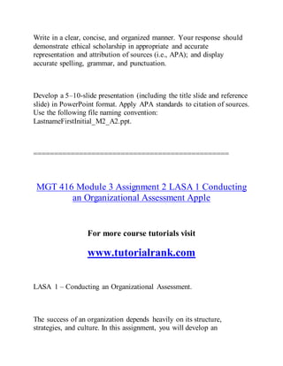 Write in a clear, concise, and organized manner. Your response should
demonstrate ethical scholarship in appropriate and accurate
representation and attribution of sources (i.e., APA); and display
accurate spelling, grammar, and punctuation.
Develop a 5–10-slide presentation (including the title slide and reference
slide) in PowerPoint format. Apply APA standards to citation of sources.
Use the following file naming convention:
LastnameFirstInitial_M2_A2.ppt.
===============================================
MGT 416 Module 3 Assignment 2 LASA 1 Conducting
an Organizational Assessment Apple
For more course tutorials visit
www.tutorialrank.com
LASA 1 – Conducting an Organizational Assessment.
The success of an organization depends heavily on its structure,
strategies, and culture. In this assignment, you will develop an
 