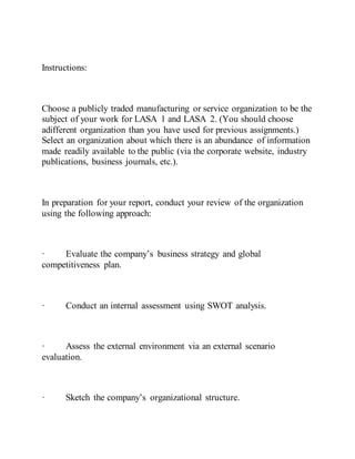 Instructions:
Choose a publicly traded manufacturing or service organization to be the
subject of your work for LASA 1 and LASA 2. (You should choose
adifferent organization than you have used for previous assignments.)
Select an organization about which there is an abundance of information
made readily available to the public (via the corporate website, industry
publications, business journals, etc.).
In preparation for your report, conduct your review of the organization
using the following approach:
· Evaluate the company’s business strategy and global
competitiveness plan.
· Conduct an internal assessment using SWOT analysis.
· Assess the external environment via an external scenario
evaluation.
· Sketch the company’s organizational structure.
 