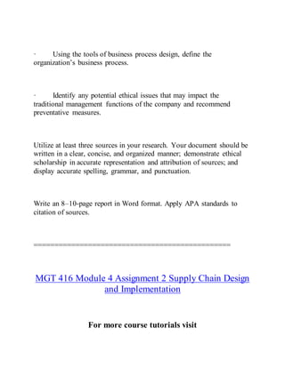 · Using the tools of business process design, define the
organization’s business process.
· Identify any potential ethical issues that may impact the
traditional management functions of the company and recommend
preventative measures.
Utilize at least three sources in your research. Your document should be
written in a clear, concise, and organized manner; demonstrate ethical
scholarship in accurate representation and attribution of sources; and
display accurate spelling, grammar, and punctuation.
Write an 8–10-page report in Word format. Apply APA standards to
citation of sources.
===============================================
MGT 416 Module 4 Assignment 2 Supply Chain Design
and Implementation
For more course tutorials visit
 