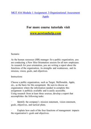 MGT 416 Module 1 Assignment 3 Organizational Assessment
Apple
For more course tutorials visit
www.newtonhelp.com
Scenario
As the human resources (HR) manager for a public organization, you
are conducting a New Hire Orientation session for all new employees.
As research for your orientation, you are writing a report about the
functions of the organization, its strengths and weaknesses, and its
mission, vision, goals, and objectives.
Instructions
Choose a public organization, such as Target, McDonalds, Apple,
etc., as the basis for this assignment. Be sure to choose an
organization where the information needed to complete this
assignment is publicly available and is easily accessible.
Using research from at least three sources, develop a report that
accomplishes the following tasks:
· Identify the company’s mission statement, vision statement,
goals, objectives, and tactical plans.
· Explain how each of the four functions of management impacts
the organization’s goals and objectives.
 