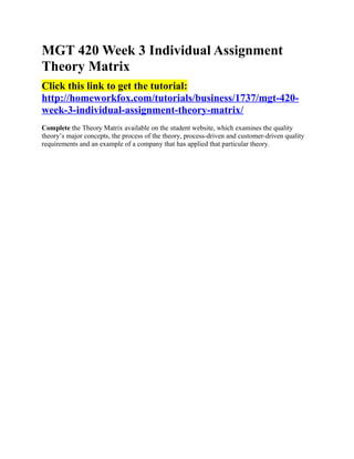 MGT 420 Week 3 Individual Assignment
Theory Matrix
Click this link to get the tutorial:
http://homeworkfox.com/tutorials/business/1737/mgt-420-
week-3-individual-assignment-theory-matrix/
Complete the Theory Matrix available on the student website, which examines the quality
theory’s major concepts, the process of the theory, process-driven and customer-driven quality
requirements and an example of a company that has applied that particular theory.
 