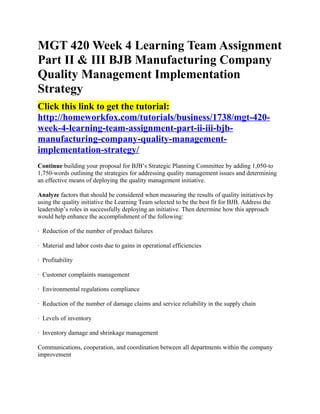 MGT 420 Week 4 Learning Team Assignment
Part II & III BJB Manufacturing Company
Quality Management Implementation
Strategy
Click this link to get the tutorial:
http://homeworkfox.com/tutorials/business/1738/mgt-420-
week-4-learning-team-assignment-part-ii-iii-bjb-
manufacturing-company-quality-management-
implementation-strategy/
Continue building your proposal for BJB’s Strategic Planning Committee by adding 1,050-to
1,750-words outlining the strategies for addressing quality management issues and determining
an effective means of deploying the quality management initiative.

Analyze factors that should be considered when measuring the results of quality initiatives by
using the quality initiative the Learning Team selected to be the best fit for BJB. Address the
leadership’s roles in successfully deploying an initiative. Then determine how this approach
would help enhance the accomplishment of the following:

· Reduction of the number of product failures

· Material and labor costs due to gains in operational efficiencies

· Profitability

· Customer complaints management

· Environmental regulations compliance

· Reduction of the number of damage claims and service reliability in the supply chain

· Levels of inventory

· Inventory damage and shrinkage management

Communications, cooperation, and coordination between all departments within the company
improvement
 