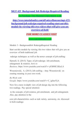 MGT 423 Background Job Redesign Required Reading
To Purchase This Material Click below Link
http://www.tutorialoutlet.com/all-miscellaneous/mgt-423-
background-job-redesign-required-reading-start-out-this-
module-by-viewing-this-two-videos-that-will-give-you-an-
overview-of-both/
FOR MORE CLASSES VISIT
www.tutorialoutlet.com
Module 3 - BackgroundJob RedesignRequired Reading
Start out this module by viewing this two videos that will give you an
overview of both traditional job
redesign techniques as well as the newer concept of job crafting:
Hartzell, S. (2015). Types of job redesign: Job enrichment,
enlargement & rotation. Intro to
Business. https://www.youtube.com/watch?v=y8X0HCGKaLA
Wrzesniewski, A. (2015). Job crafting - Amy Wrzesniewski on
creating meaning in your own work.
Re:Work with
Google. https://www.youtube.com/watch?v=C_igfnctYjA
Now for a more in-depth view of job design dig into the following
two readings. Pay special attention
to the concepts of job rotation, job enrichment, and job enlargement.
Also, pay attention to the
core job characteristics such as task variety, autonomy, etc. discussed
in both readings:
 