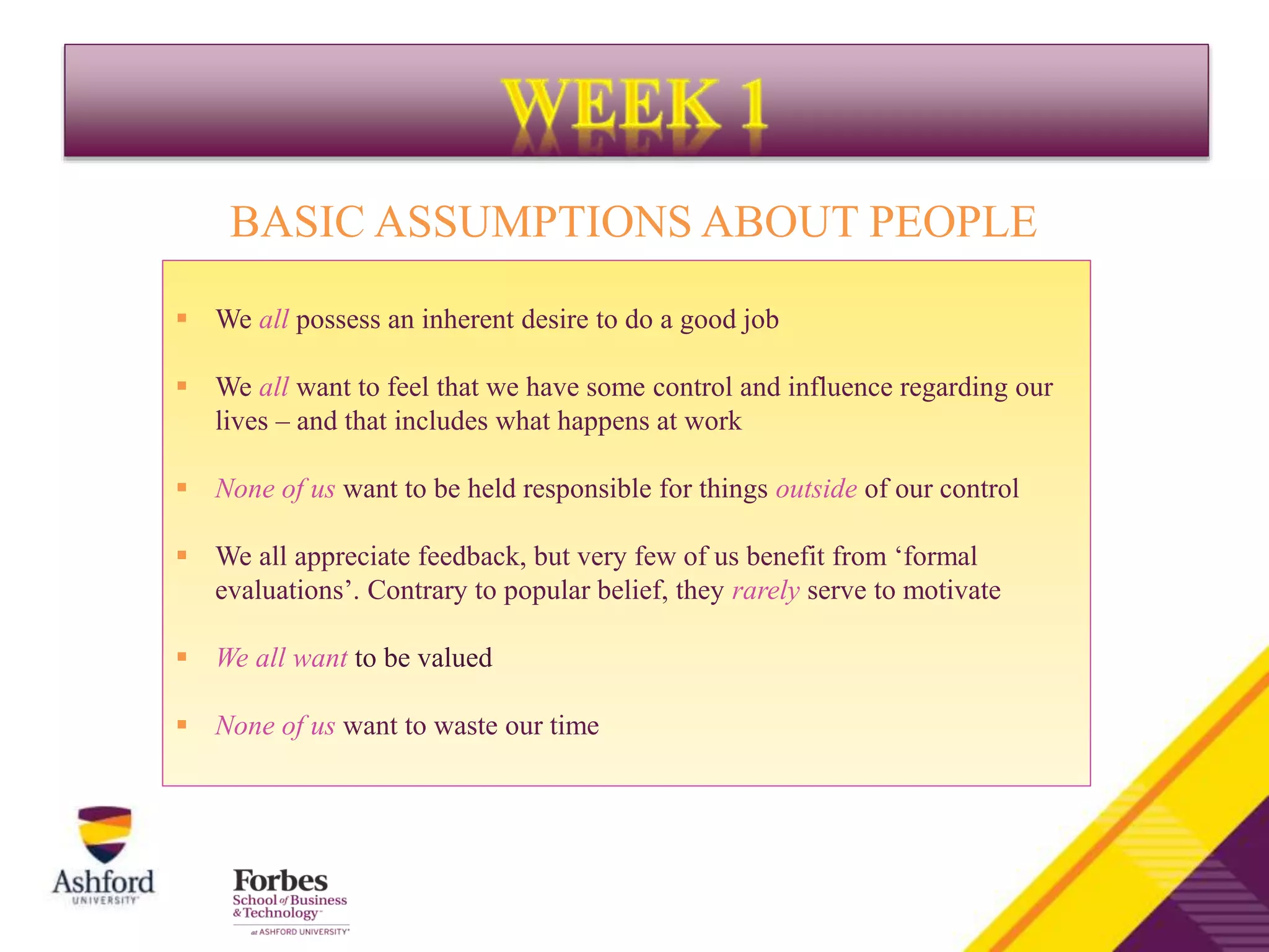 BASIC ASSUMPTIONS ABOUT PEOPLE
 We all possess an inherent desire to do a good job
 We all want to feel that we have some control and influence regarding our
lives – and that includes what happens at work
 None of us want to be held responsible for things outside of our control
 We all appreciate feedback, but very few of us benefit from ‘formal
evaluations’. Contrary to popular belief, they rarely serve to motivate
 We all want to be valued
 None of us want to waste our time
 