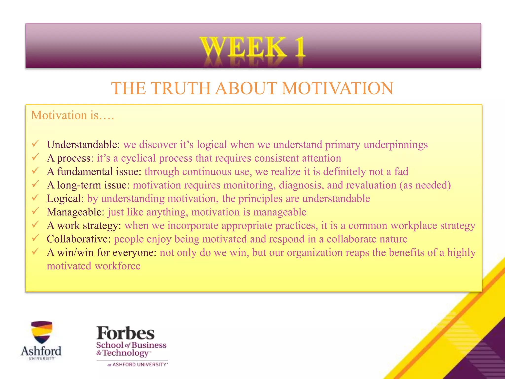 Motivation is….
 Understandable: we discover it’s logical when we understand primary underpinnings
 A process: it’s a cyclical process that requires consistent attention
 A fundamental issue: through continuous use, we realize it is definitely not a fad
 A long-term issue: motivation requires monitoring, diagnosis, and revaluation (as needed)
 Logical: by understanding motivation, the principles are understandable
 Manageable: just like anything, motivation is manageable
 A work strategy: when we incorporate appropriate practices, it is a common workplace strategy
 Collaborative: people enjoy being motivated and respond in a collaborate nature
 A win/win for everyone: not only do we win, but our organization reaps the benefits of a highly
motivated workforce
THE TRUTH ABOUT MOTIVATION
 