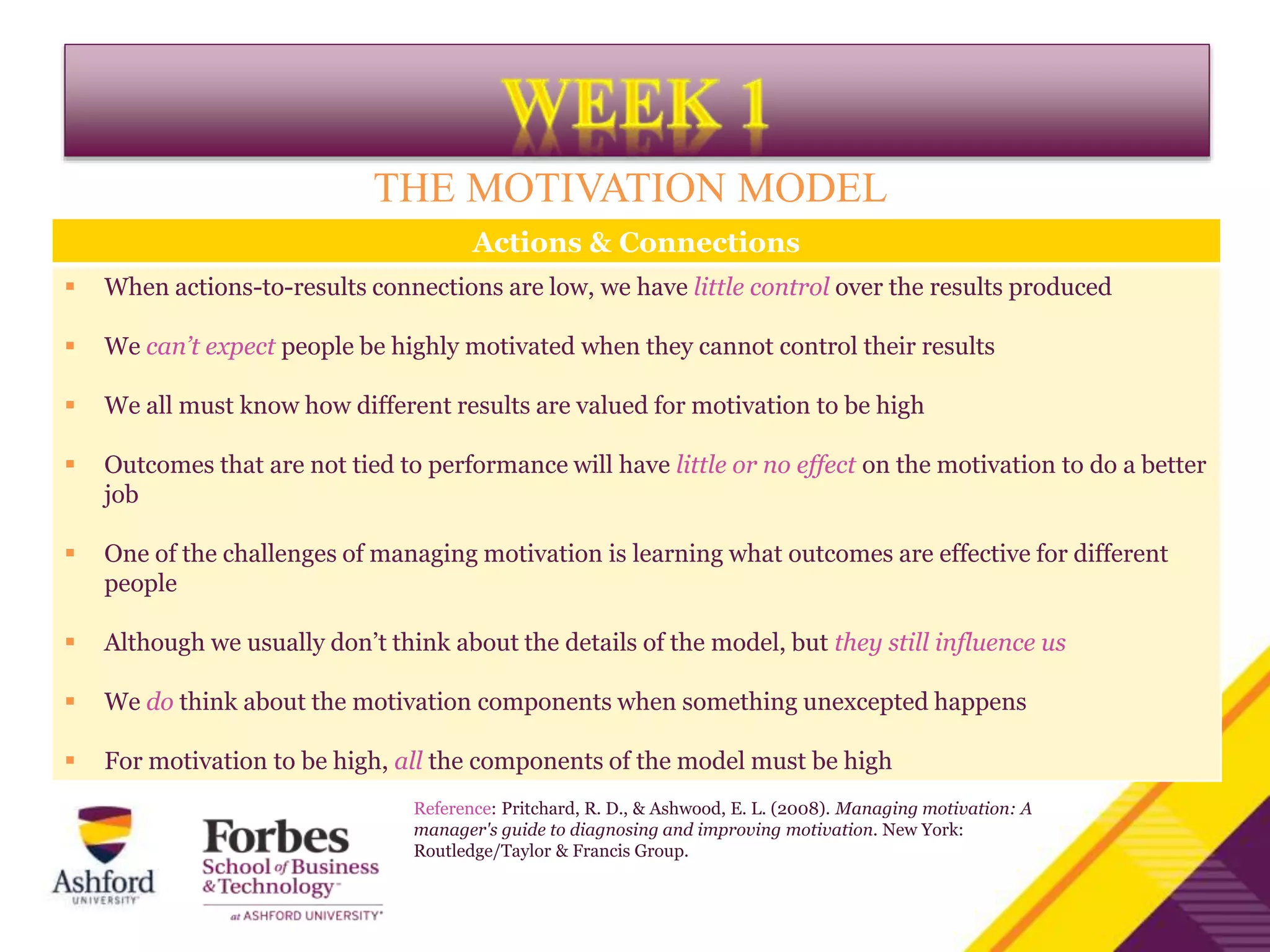 Actions & Connections
 When actions-to-results connections are low, we have little control over the results produced
 We can’t expect people be highly motivated when they cannot control their results
 We all must know how different results are valued for motivation to be high
 Outcomes that are not tied to performance will have little or no effect on the motivation to do a better
job
 One of the challenges of managing motivation is learning what outcomes are effective for different
people
 Although we usually don’t think about the details of the model, but they still influence us
 We do think about the motivation components when something unexcepted happens
 For motivation to be high, all the components of the model must be high
THE MOTIVATION MODEL
Reference: Pritchard, R. D., & Ashwood, E. L. (2008). Managing motivation: A
manager's guide to diagnosing and improving motivation. New York:
Routledge/Taylor & Francis Group.
 